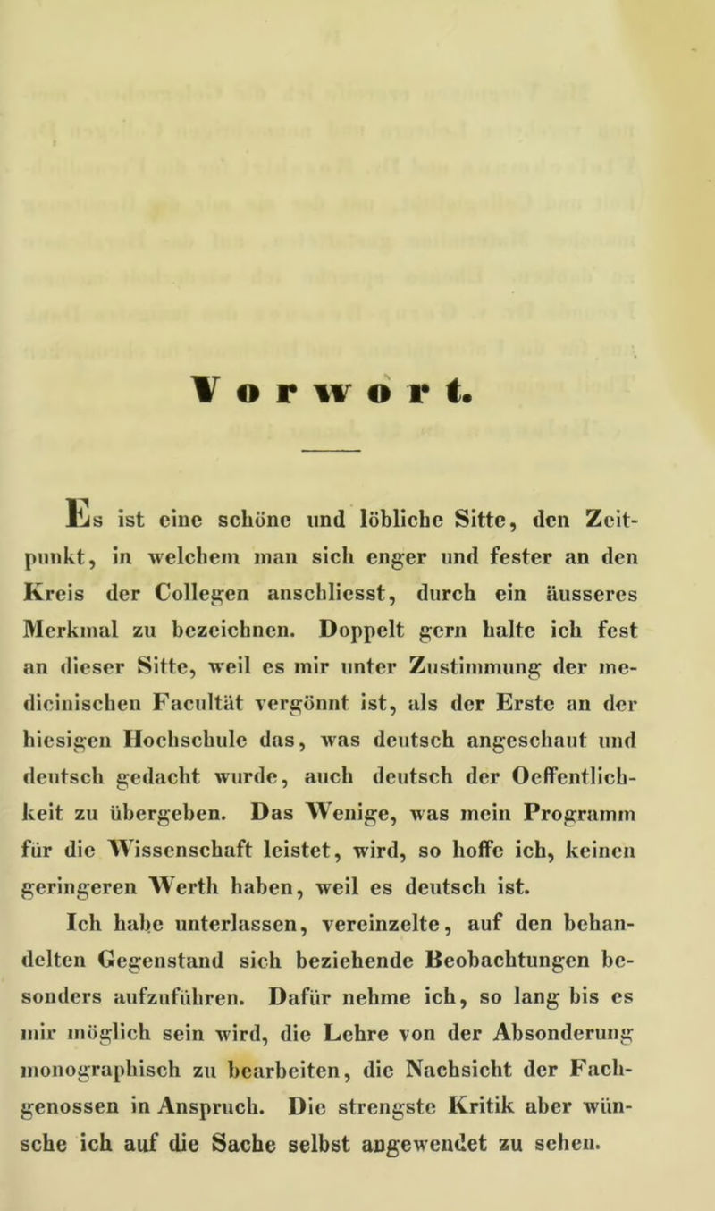 Vorwort. Ls ist eine schöne und löbliche Sitte, den Zeit- punkt, in welchem man sich enger und fester an den Kreis der Collegen anschlicsst, durch ein äusseres Merkmal zu bezeichnen. Doppelt gern halte ich fest an dieser Sitte, weil cs mir unter Zustimmung der me- dicinischcn Facultät vergönnt ist, als der Erste an der hiesigen Hochschule das, was deutsch angeschaut und deutsch gedacht wurde, auch deutsch der Oeffentlich- keit zu übergehen. Das Wenige, was mein Programm für die Wissenschaft leistet, wird, so hoffe ich, keinen geringeren Werth haben, weil es deutsch ist. Ich habe unterlassen, vereinzelte, auf den behan- delten Gegenstand sich beziehende Beobachtungen be- sonders aufzuführen. Dafür nehme ich, so lang bis es mir möglich sein wird, die Lehre von der Absonderung monographisch zu bearbeiten, die Nachsicht der Fach- genossen in Anspruch. Die strengste Kritik uhcr wün- sche ich auf die Sache selbst angewendet zu scheu.