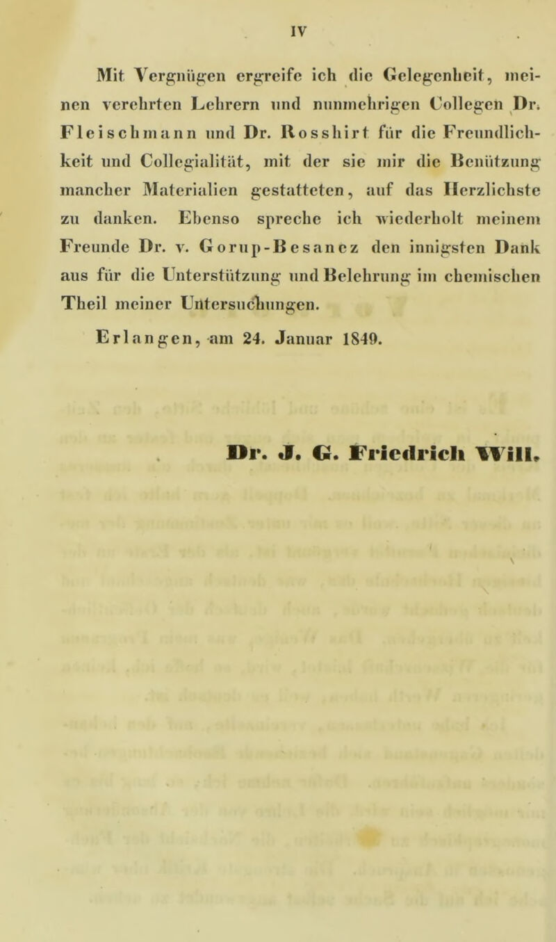 Mit Vergnügen ergreife ich die Gelegenheit, mei- nen verehrten Lehrern und nunmehrigen Collegcn Dr. Fleisch mann und Dr. Rosshirt für die Freundlich- keit und Collegialität, mit der sie mir die Benützung mancher Materialien gestatteten, auf das Herzlichste zu danken. Ebenso spreche ich wiederholt meinem Freunde Dr. v. Gorup-Besancz den innigsten Dank aus für die Unterstützung und Belehrung im chemischen Theil meiner Untersuchungen. Erlangen, am 24. Januar 1840. Dr. J. Ci. Friedrich Will.