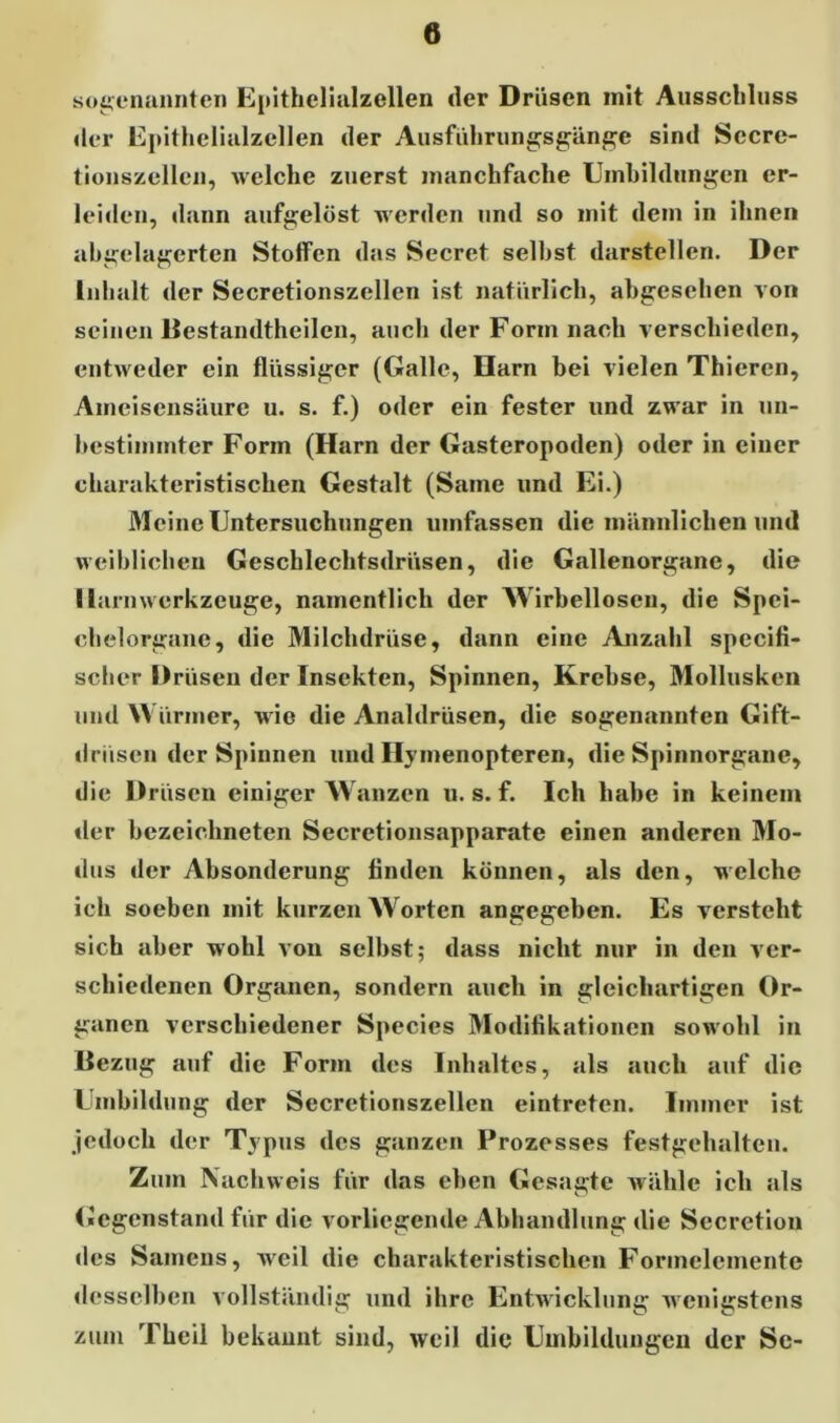 sogenannten Epithelialzellen der Drüsen mit Ausschluss der Epithelialzellen der Ausführungsgänge sind Sccre- tionszellen, welche zuerst manchfache Umbildungen er- leiden, dann aufgelöst werden und so mit dem in ihnen abgelagerten Stoffen das Secret seihst darstellen. Der Inhalt der Secretionszellen ist natürlich, abgesehen von seinen Bestandtheilen, auch der Form nach verschieden, entweder ein flüssiger (Galle, Harn bei vielen Thieren, Ameisensäure u. s. f.) oder ein fester und zwar in un- bestimmter Form (Harn der Gasteropoden) oder in einer charakteristischen Gestalt (Same und Ei.) Meine Untersuchungen umfassen die männlichen und weiblichen Geschlechtsdrüsen, die Gallenorgane, die Harn Werkzeuge, namentlich der Wirbellosen, die Spci- chelorgane, die Milchdrüse, dann eine Anzahl specifi- scher Drüsen der Insekten, Spinnen, Krebse, Mollusken und W ürmer, wie die Analdrüsen, die sogenannten Gift- drüsen der Spinnen und Hymenopteren, die Spinnorgane, die Drüsen einiger Wanzen u. s. f. Ich habe in keinem der bezeichneten Secretionsapparate einen anderen Mo- dus der Absonderung finden können, als den, welche ich soeben mit kurzen Worten angegeben. Es versteht sich aber wohl von selbst; dass nicht nur in den ver- schiedenen Organen, sondern auch in gleichartigen Or- ganen verschiedener Species Modifikationen sowohl in Bezug auf die Form des Inhaltes, als auch auf die Umbildung der Secretionszellen eintreten. Immer ist jedoch der Typus des ganzen Prozesses festgehalten. Zum Nachweis für das eben Gesagte wähle ich als Gegenstand für die vorliegende Abhandlung die Secretion des Samens, weil die charakteristischen Formelemente desselben vollständig und ihre Entwicklung wenigstens zum Tlieil bekannt sind, weil die Umbildungen der Se-