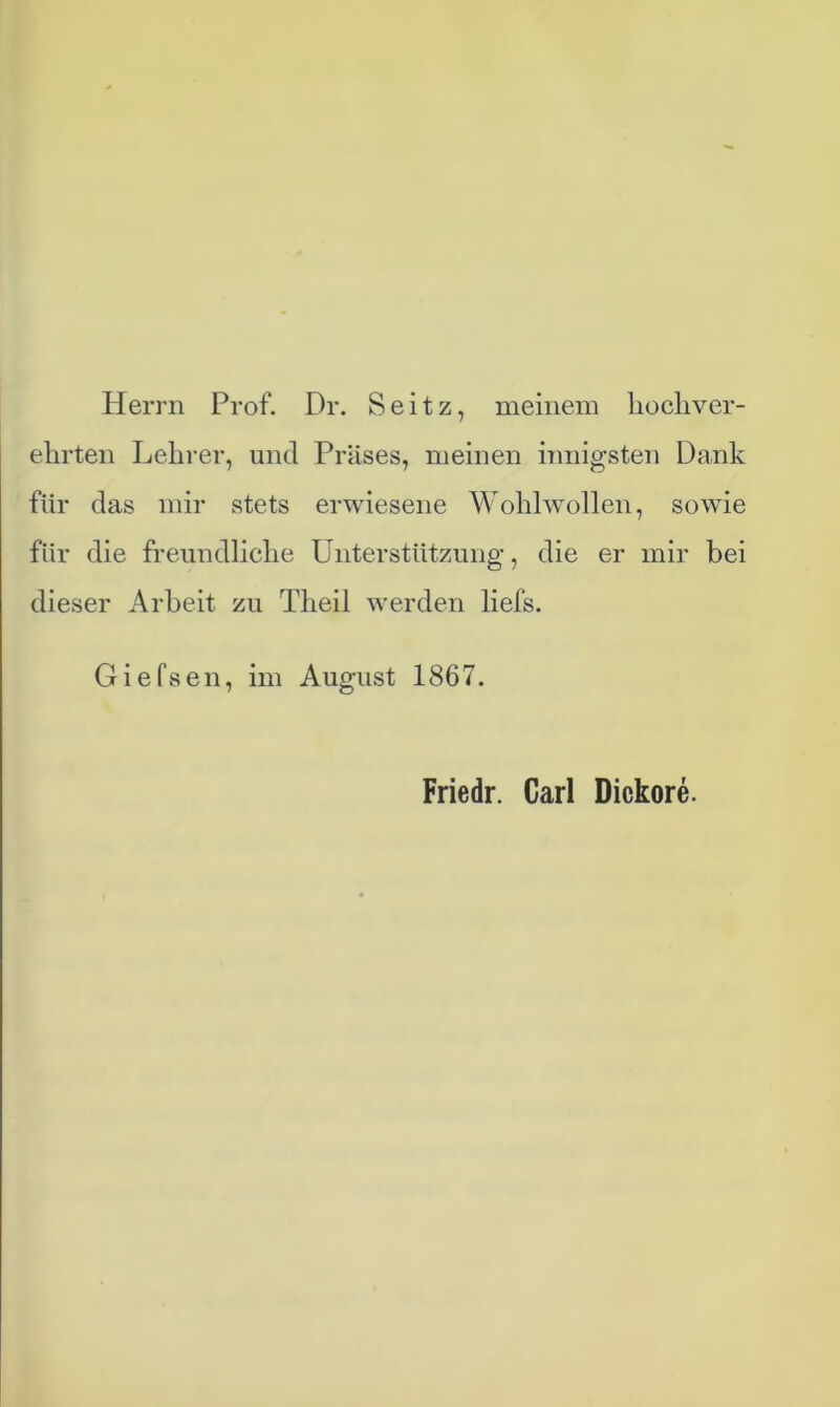 Herrn Prof. Dr. Seitz, meinem hochver- ehrten Lehrer, und Präses, meinen innigsten Dank für das mir stets erwiesene Wohlwollen, sowie für die freundliche Unterstützung, die er mir bei dieser Arbeit zu Theil werden liefs. Giefsen, im August 1867. Friedr. Carl Dickore.