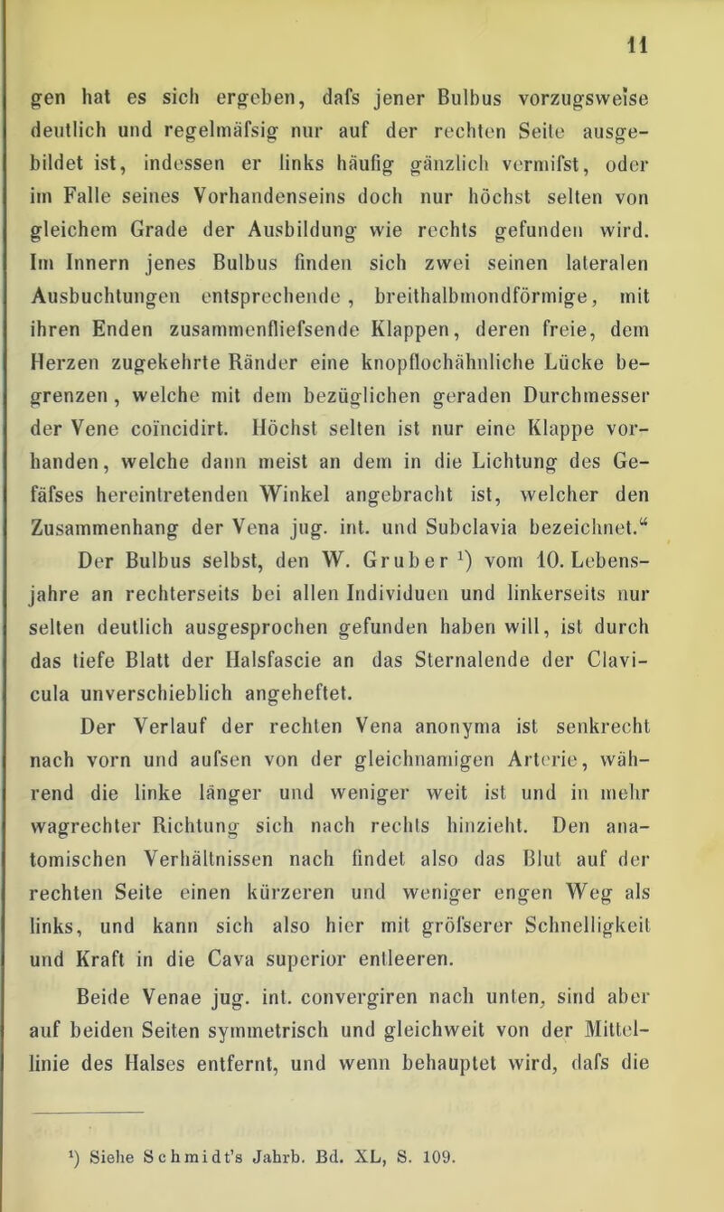 gen hat es sich ergeben, dafs jener Bulbus vorzugsweise deutlich und regelmäfsig nur auf der rechten Seite ausge- bildet ist, indessen er links häufig gänzlich vermifst, oder im Falle seines Vorhandenseins doch nur höchst selten von gleichem Grade der Ausbildung wie rechts gefunden wird. Im Innern jenes Bulbus finden sich zwei seinen lateralen Ausbuchtungen entsprechende, breithalbmondförmige, mit ihren Enden zusammenfliefsende Klappen, deren freie, dem Herzen zugekehrte Ränder eine knopflochähnliche Lücke be- grenzen , welche mit dem bezüglichen geraden Durchmesser der Vene coi'ncidirt. Höchst selten ist nur eine Klappe vor- handen, welche dann meist an dem in die Lichtung des Ge- fäfses hereinlretenden Winkel angebracht ist, welcher den Zusammenhang der Vena jug. int. und Subclavia bezeichnet.“ Der Bulbus selbst, den W. Gr über1) vom 10. Lebens- jahre an rechterseits bei allen Individuen und linkerseits nur selten deutlich ausgesprochen gefunden haben will, ist durch das tiefe Blatt der Halsfascie an das Slernalende der Clavi- cula unverschieblich angeheftet. Der Verlauf der rechten Vena anonyma ist senkrecht nach vorn und aufsen von der gleichnamigen Arterie, wäh- rend die linke länger und weniger weit ist und in mehr wagrechter Richtung sich nach rechls hinzieht. Den ana- tomischen Verhältnissen nach findet also das Blut auf der rechten Seite einen kürzeren und weniger engen Weg als links, und kann sich also hier mit grösserer Schnelligkeit und Kraft in die Cava Superior entleeren. Beide Venae jug. int. convergiren nach unten, sind aber auf beiden Seiten symmetrisch und gleichweit von der Mittel- linie des Halses entfernt, und wenn behauptet wird, dafs die *) Siehe Schmidt’s Jahrb. Bd. XL, S. 109.