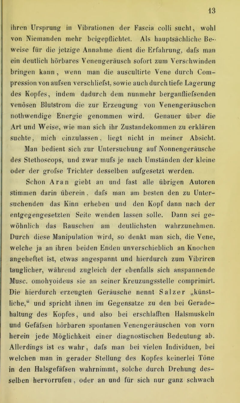 43 ihren Ursprung- in Vibrationen der Fascia colli sucht, wohl von Niemanden mehr beigepflichtet. Als hauptsächliche Be- weise für die jetzige Annahme dient die Erfahrung, dafs man ein deutlich hörbares Venengeräusch sofort zum Verschwinden bringen kann , wenn man die auscultirte Vene durch Com- pression von aufsen verschliefst, sowie auch durch tiefe Lagerung des Kopfes, indem dadurch dem nunmehr berganfliefsenden venösen Blutstrom die zur Erzeugung von Venengeräuschen nothwendige Energie genommen wird. Genauer über die Art und Weise, wie man sich ihr Zustandekommen zu erklären suchte, mich einzulassen, liegt nicht in meiner Absicht. Man bedient sich zur Untersuchung auf Nonnengeräusche des Stethoscops, und zwar mufs je nach Umständen der kleine oder der grofse Trichter desselben aufgesetzt werden. Schon Aran giebt an und fast alle übrigen Autoren stimmen darin überein . dafs man am besten den zu Unter- suchenden das Kinn erbeben und den Kopf dann nach der entgegengesetzten Seile wenden lassen solle. Dann sei ge- wöhnlich das Rauschen am deutlichsten wahrzunehmen. Durch diese Manipulation wird, so denkt man sich, die Vene, welche ja an ihren beiden Enden unverschieblich an Knochen angeheftet ist, etwas angespannt und hierdurch zum Vibriren tauglicher, während zugleich der ebenfalls sich anspannende Muse, omohyoideus sie an seiner Kreuzungsstelle comprimirt. Die hierdurch erzeugten Geräusche nennt Salzer „künst- liche,“ und spricht ihnen im Gegensätze zu den bei Gerade- haltung des Kopfes, und also bei erschlalften Halsmuskeln und Gefäfsen hörbaren spontanen Venengeräuschen von vorn herein jede Möglichkeit einer diagnostischen Bedeutung ab. Allerdings ist es wahr, dafs man bei vielen Individuen, bei welchen man in gerader Stellung des Kopfes keinerlei Töne in den Halsgefäfsen wahrnimmt, solche durch Drehung des- selben hervorrufen , oder an und für sich nur ganz schwach