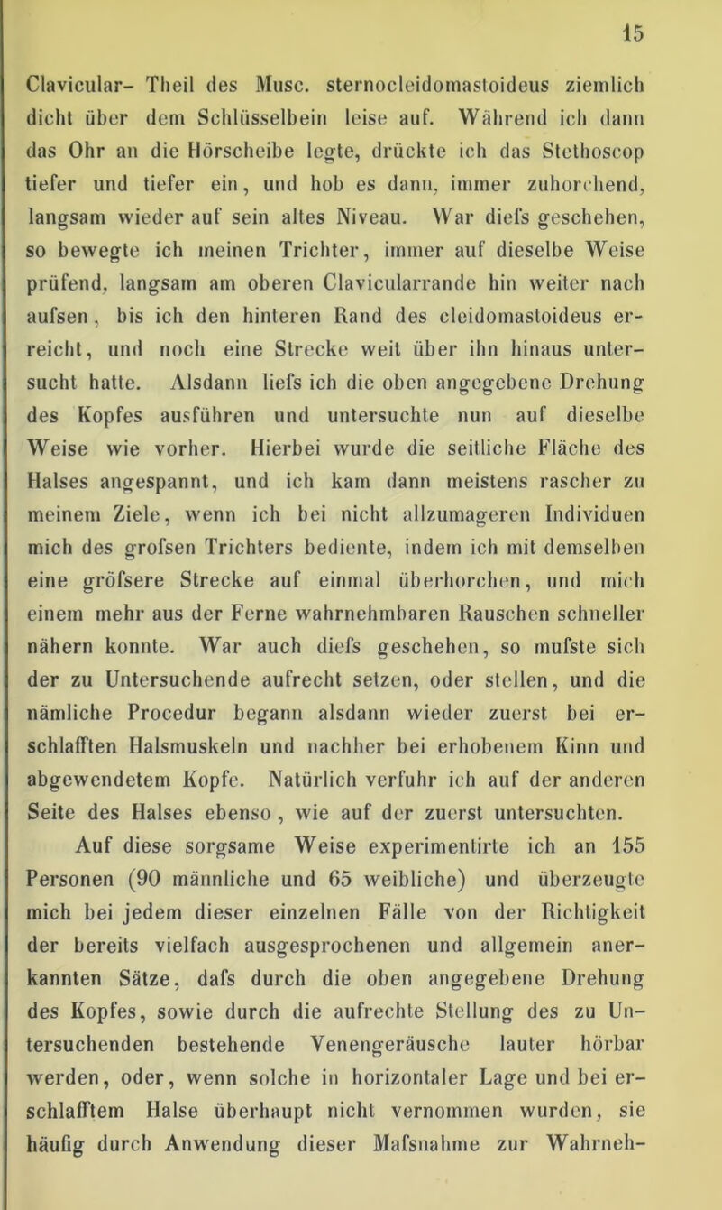 Clavicular- Theil des Muse, sternocleidomastoideus ziemlich dicht über dem Schlüsselbein leise auf. Während ich dann das Ohr an die Hörscheibe legte, drückte ich das Stethoscop tiefer und tiefer ein, und hob es dann, immer zuhorehend, langsam wieder auf sein altes Niveau. War diefs geschehen, so bewegte ich meinen Trichter, immer auf dieselbe Weise prüfend, langsam am oberen Clavicularrande hin weiter nach aufsen, bis ich den hinteren Rand des cleidomastoideus er- reicht, und noch eine Strecke weit über ihn hinaus unter- sucht hatte. Alsdann liefs ich die oben angegebene Drehung des Kopfes ausführen und untersuchte nun auf dieselbe Weise wie vorher. Hierbei wurde die seitliche Fläche des Halses angespannt, und ich kam dann meistens rascher zu meinem Ziele, wenn ich bei nicht allzumageren Individuen mich des grolsen Trichters bediente, indem ich mit demselben eine gröfsere Strecke auf einmal überhorchen, und mich einem mehr aus der Ferne wahrnehmbaren Rauschen schneller nähern konnte. War auch diefs geschehen, so mufste sich der zu Untersuchende aufrecht setzen, oder stellen, und die nämliche Procedur begann alsdann wieder zuerst bei er- schlafften Halsmuskeln und nachher bei erhobenem Kinn und abgewendetem Kopfe. Natürlich verfuhr ich auf der anderen Seite des Halses ebenso , wie auf der zuerst untersuchten. Auf diese sorgsame Weise experimentirte ich an 155 Personen (90 männliche und 65 weibliche) und überzeugte mich bei jedem dieser einzelnen Fälle von der Richtigkeit der bereits vielfach ausgesprochenen und allgemein aner- kannten Sätze, dafs durch die oben angegebene Drehung des Kopfes, sowie durch die aufrechte Stellung des zu Un- tersuchenden bestehende Venengeräusche lauter hörbar werden, oder, wenn solche in horizontaler Lage und bei er- schlafftem Halse überhaupt nicht vernommen wurden, sie häufig durch Anwendung dieser Mafsnahme zur Wahrneh-