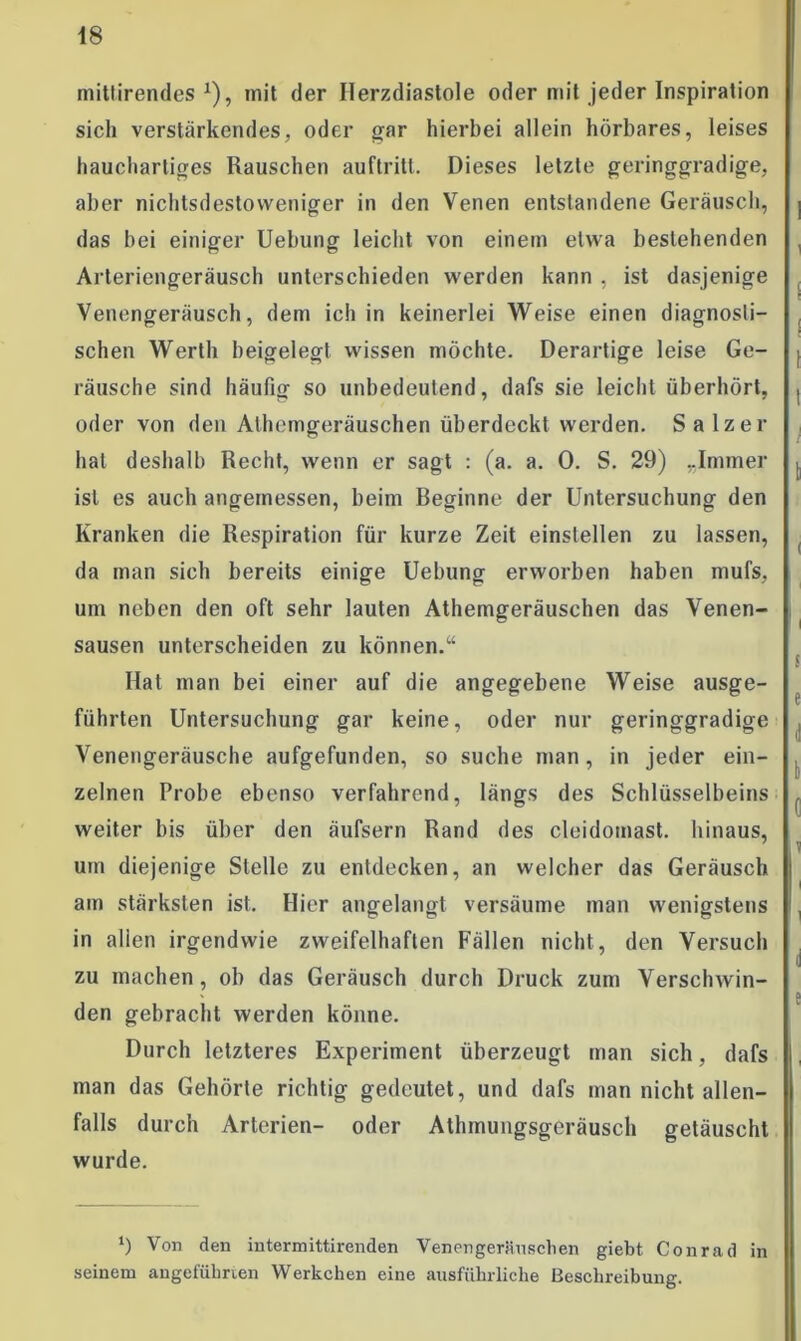 mittirendes *), mit der Herzdiastole oder mit jeder Inspiration sich verstärkendes, oder gar hierbei allein hörbares, leises hauchartiges Rauschen auftritl. Dieses letzte geringgradige, aber nichtsdestoweniger in den Venen entstandene Geräusch, das bei einiger Uebung leicht von einem etwa bestehenden Arteriengeräusch unterschieden werden kann , ist dasjenige Venengeräusch, dem ich in keinerlei Weise einen diagnosti- schen Werth beigelegt wissen möchte. Derartige leise Ge- räusche sind häufig so unbedeutend, dafs sie leicht überhört, oder von den Athemgeräuschen überdeckt werden. Salzer hat deshalb Recht, wenn er sagt : (a. a. 0. S. 29) „Immer ist es auch angemessen, beim Reginne der Untersuchung den Kranken die Respiration für kurze Zeit einstellen zu lassen, da man sich bereits einige Uebung erworben haben mufs, um neben den oft sehr lauten Athemgeräuschen das Venen- sausen unterscheiden zu können.u Hat man bei einer auf die angegebene Weise ausge- führten Untersuchung gar keine, oder nur geringgradige Venengeräusche aufgefunden, so suche man, in jeder ein- zelnen Probe ebenso verfahrend, längs des Schlüsselbeins weiter bis über den äufsern Rand des cleidomast. hinaus, um diejenige Stelle zu entdecken, an welcher das Geräusch am stärksten ist. Hier angelangt versäume man wenigstens in allen irgendwie zweifelhaften Fällen nicht, den Versuch zu machen, ob das Geräusch durch Druck zum Verschwin- den gebracht werden könne. Durch letzteres Experiment überzeugt man sich, dafs man das Gehörte richtig gedeutet, und dafs man nicht allen- falls durch Arterien- oder Athmungsgeräusch getäuscht wurde. ‘) Von den iutermittirenden Venengeräuschen giebt Conrad in seinem angeführten Werkchen eine ausführliche Beschreibung.