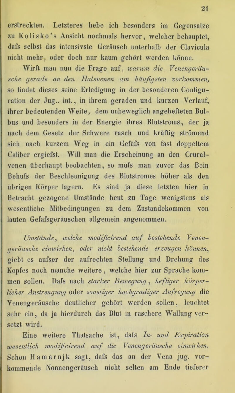 erstreckten. Letzteres hebe ich besonders im Gegensätze zu Kolisko’s Ansicht nochmals hervor, welcher behauptet, dafs selbst das intensivste Geräuseh unterhalb der Clavicula nicht mehr, oder doch nur kaum gehört werden könne. Wirft man nun die Frage auf, warum die Venengeräu- sche gerade an den Halsvenen am häufigsten Vorkommen, so findet dieses seine Erledigung in der besonderen Configu- ration der Jug.. int., in ihrem geraden und kurzen Verlauf, ihrer bedeutenden Weite, dem unbeweglich angehefteten Bul- bus und besonders in der Energie ihres Blutstroms, der ja nach dem Gesetz der Schwere rasch und kräftig strömend sich nach kurzem Weg in ein Gefäfs von fast doppeltem Caliber ergiefst. Will man die Erscheinung an den Crural- venen überhaupt beobachten, so mufs man zuvor das Bein Behufs der Beschleunigung des Blutstromes höher als den übrigen Körper lagern. Es sind ja diese letzten hier in Betracht gezogene Umstände heut zu Tage wenigstens als wesentliche Mitbedingungen zu dem Zustandekommen von lauten Gefäfsgeräuschen allgemein angenommen. Umstände, welche modificirend auf bestehende Venen- geräusche einwirken, oder nicht bestehende erzeugen können, giebt es aufser der aufrechten Stellung und Drehung des Kopfes noch manche weitere, welche hier zur Sprache kom- men sollen. Dafs nach starker Bewegung, heftiger körper- licher Anstrengung oder sonstiger hochgradiger Aufregung die Venengeräusche deutlicher gehört werden sollen, leuchtet sehr ein, da ja hierdurch das Blut in raschere Wallung ver- setzt wird. Eine weitere Thatsache ist, dafs In- und Expiration wesentlich modificirend auf die Venengeräusche einwirken. Schon Hamernjk sagt, dafs das an der Vena jug. vor- kommende Nonnengeräusch nicht selten am Ende tieferer