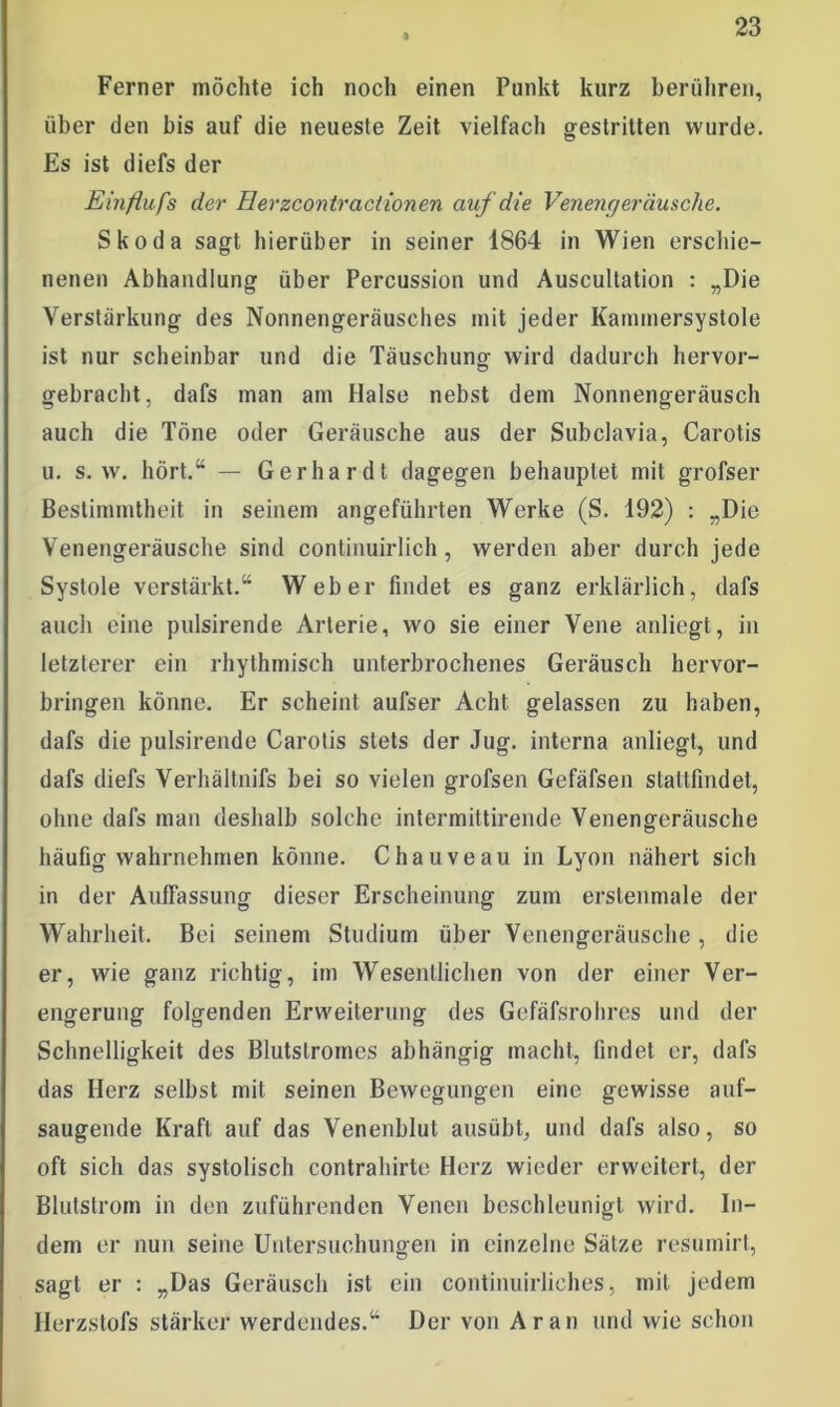 Ferner möchte ich noch einen Punkt kurz berühren, über den bis auf die neueste Zeit vielfach gestritten wurde. Es ist diefs der Einflufs der Herzcontractionen auf die Venengeräusche. Skoda sagt hierüber in seiner 1864 in Wien erschie- nenen Abhandlung über Percussion und Auscultation : „Die Verstärkung des Nonnengeräusches mit jeder Kammersystole ist nur scheinbar und die Täuschung- wird dadurch hervor- gebracht, dafs man am Halse nebst dem Nonnengeräusch auch die Töne oder Geräusche aus der Subclavia, Carotis u. s. w. hört.“ — Gerhardt dagegen behauptet mit grofser Bestimmtheit in seinem angeführten Werke (S. 192) : „Die Venengeräusche sind continuirlich , werden aber durch jede Systole verstärkt.“ Weber findet es ganz erklärlich, dafs auch eine pulsirende Arterie, wo sie einer Vene anliegt, in letzterer ein rhythmisch unterbrochenes Geräusch hervor- bringen könne. Er scheint aufser Acht gelassen zu haben, dafs die pulsirende Carotis stets der Jug. interna anliegt, und dafs diefs Verhältnifs bei so vielen grofsen Gefäfsen stattfindet, ohne dafs man deshalb solche intermittirende Venengeräusche häufig wahrnehmen könne. Chauveau in Lyon nähert sich in der Auffassung dieser Erscheinung zum erstenmale der Wahrheit. Bei seinem Studium über Venengeräusche, die er, wie ganz richtig, im Wesentlichen von der einer Ver- engerung folgenden Erweiterung des Gefäfsrohres und der Schnelligkeit des Blutstromes abhängig macht, findet er, dafs das Herz selbst mit seinen Bewegungen eine gewisse auf- saugende Kraft auf das Venenblut ausübt, und dafs also, so oft sich das systolisch contrahirte Herz wieder erweitert, der Blutstrom in den zuführenden Venen beschleunigt wird. In- dem er nun seine Untersuohuno-en in einzelne Sätze resumirt, sagt er : „Das Geräusch ist ein continuirliches, mit jedem Ilerzstofs stärker werdendes.“ Der von Ar an und wie schon