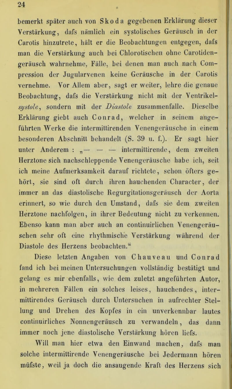 bemerkt später auch von Skoda gegebenen Erklärung dieser Verstärkung, dafs nämlich ein systolisches Geräusch in der Carotis hinzutrete, hält er die Beobachtungen entgegen, dafs man die Verstärkung auch bei Chlorotischen ohne Carotiden- geräusch wahrnehme, Fälle, bei denen man auch nach Com- pression der Jugularvenen keine Geräusche in der Carotis vernehme. Vor Allem aber, sagt er weiter, lehre die genaue Beobachtung, dafs die Verstärkung nicht mit der Ventrikel- systole, sondern mit der Diastole Zusammenfalle. Dieselbe Erklärung giebt auch Conrad, welcher in seinem ange- führten Werke die intermittirenden Venengeräusche in einem besonderen Abschnitt behandelt (S. 39 u. f.). Er sagt hier unter Anderem i „ — — intermittirende, dem zweiten Herztöne sich nachschleppende Venengeräusche habe ich, seit ich meine Aufmerksamkeit darauf richtete, schon öfters ge- hört, sie sind oft durch ihren hauchenden Character, der immer an das diastolische Regurgitationsgeräusch der Aorta erinnert, so wie durch den Umstand, dafs sie dem zweiten Herztone nachfolgen, in ihrer Bedeutung nicht zu verkennen. Ebenso kann man aber auch an continuirlichen Venengeräu- schen sehr oft eine rhythmische Verstärkung während der Diastole des Herzens beobachten.“ Diese letzten Angaben von Chauveau und Conrad fand ich bei meinen Untersuchungen vollständig bestätigt und gelang es mir ebenfalls, wie dem zuletzt angeführten Autor, in mehreren Fällen ein solches leises, hauchendes, inter- mittirendes Geräusch durch Untersuchen in aufrechter Stel- lung und Drehen des Kopfes in ein unverkennbar lautes continuirliches Nonnengeräusch zu verwandeln, das dann immer noch jene diastolische Verstärkung hören liefs. Will man hier etwa den Einwand machen, dafs man solche intermittirende Venengeräusche bei Jedermann hören müfste, weil ja doch die ansaugende Kraft des Herzens sich