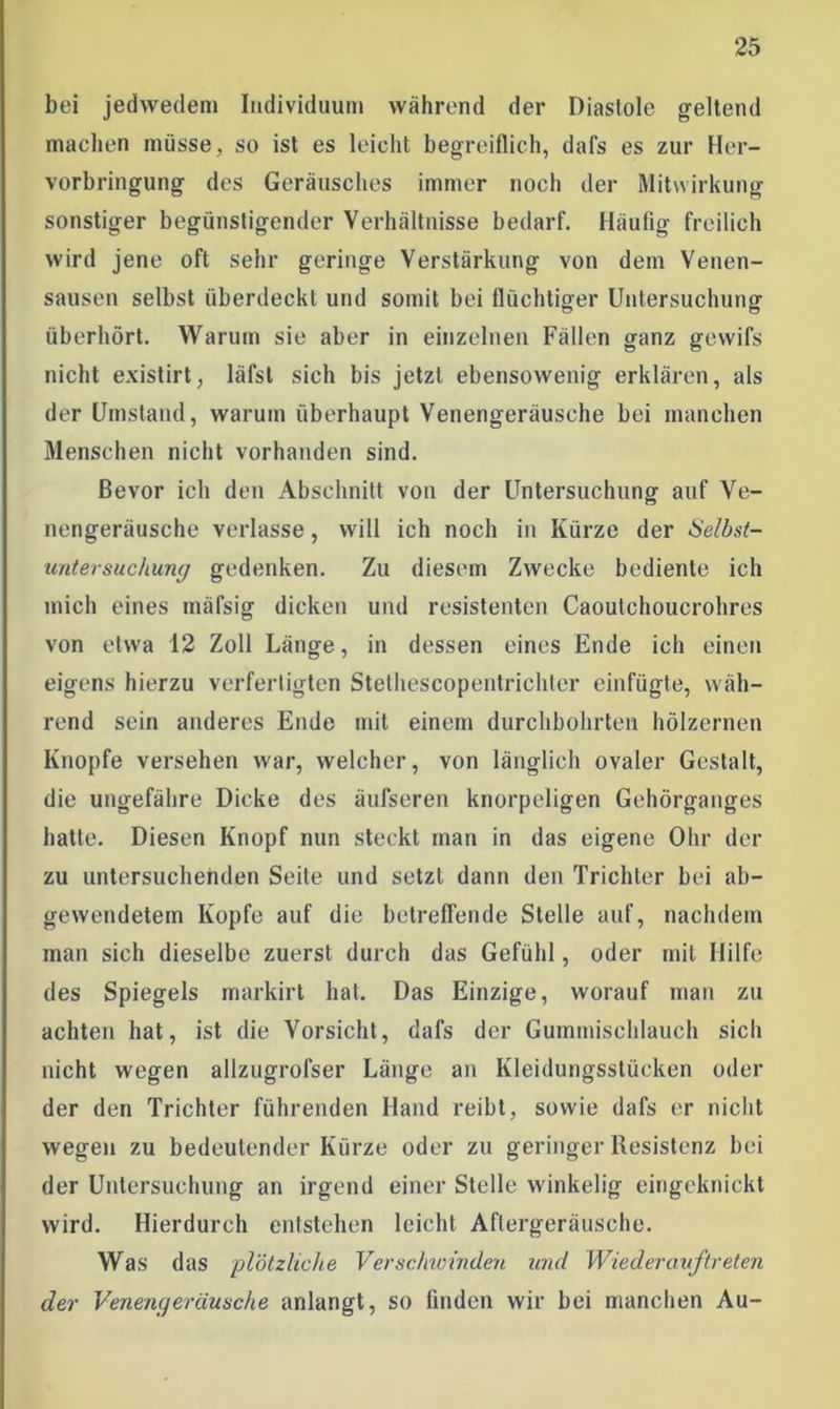 bei jedwedem Individuum während der Diastole geltend machen müsse , so ist es leicht begreiflich, dafs es zur Her- vorbringung des Geräusches immer noch der Mitwirkung sonstiger begünstigender Verhältnisse bedarf. Häufig freilich wird jene oft sehr geringe Verstärkung von dem Venen- sausen selbst überdeckt und somit bei flüchtiger Untersuchung überhört. Warum sie aber in einzelnen Fällen ganz gewifs nicht existirt, läfst sich bis jetzt ebensowenig erklären, als der Umstand, warum überhaupt Venengeräusche bei manchen Menschen nicht vorhanden sind. Bevor ich den Abschnitt von der Untersuchung auf Ve- nengeräusche verlasse, will ich noch in Kürze der Selbst- untersuchung gedenken. Zu diesem Zwecke bediente ich mich eines mäfsig dicken und resistenten Caoulchoucrohres von etwa 12 Zoll Länge, in dessen eines Ende ich einen eigens hierzu verfertigten Stethescopentrichter einfügte, wäh- rend sein anderes Ende mit einem durchbohrten hölzernen Knopfe versehen war, welcher, von länglich ovaler Gestalt, die ungefähre Dicke des äufseren knorpeligen Gehörganges hatte. Diesen Knopf nun steckt man in das eigene Ohr der zu untersuchenden Seite und setzt dann den Trichter bei ab- gewendetem Kopfe auf die betreffende Stelle auf, nachdem man sich dieselbe zuerst durch das Gefühl, oder mit Hilfe des Spiegels markirt hat. Das Einzige, worauf man zu achten hat, ist die Vorsicht, dafs der Gummischlauch sich nicht wegen allzugrofser Länge an Kleidungsstücken oder der den Trichter führenden Hand reibt, sowie dafs er nicht wegen zu bedeutender Kürze oder zu geringer Resistenz bei der Untersuchung an irgend einer Stelle winkelig eingeknickt wird. Hierdurch entstehen leicht Aftergeräusche. Was das plötzliche Verschwinden und Wieder auf treten der Venengeräusche anlangt, so finden wir bei manchen Au-