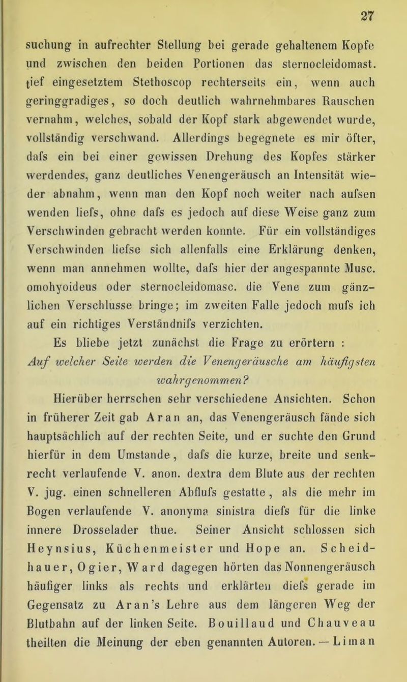 suchung in aufrechter Stellung hei gerade gehaltenem Kopfe und zwischen den beiden Portionen das slernocleidornast. tief eingesetztem Stethoscop rechterseits ein, wenn auch geringgradiges, so doch deutlich wahrnehmbares Rauschen vernahm, welches, sobald der Kopf stark abgewendet wurde, vollständig verschwand. Allerdings begegnete es mir öfter, dafs ein bei einer gewissen Drehung des Kopfes stärker werdendes, ganz deutliches Venengeräusch an Intensität wie- der abnahm, wenn man den Kopf noch weiter nach aufsen wenden liefs, ohne dafs es jedoch auf diese Weise ganz zum Verschwinden gebracht werden konnte. Für ein vollständiges Verschwinden liefse sich allenfalls eine Erklärung denken, wenn man annehmen wollte, dafs hier der angespannte Muse, omohyoideus oder sternocleidomasc. die Vene zum gänz- lichen Verschlüsse bringe; im zweiten Falle jedoch mufs ich auf ein richtiges Verständnifs verzichten. Es bliebe jetzt zunächst die Frage zu erörtern : Auf welcher Seite werden die Venengeräusche am häufigsten wahrgenommen? Hierüber herrschen sehr verschiedene Ansichten. Schon in früherer Zeit gab Aran an, das Venengeräusch fände sich hauptsächlich auf der rechten Seite, und er suchte den Grund hierfür in dem Umstande , dafs die kurze, breite und senk- recht verlaufende V. anon. dextra dem Blute aus der rechten V. jug. einen schnelleren Abflufs gestatte , als die mehr im Bogen verlaufende V. anonym?, sinislra diefs für die linke innere Drosselader thue. Seiner Ansicht schlossen sich Heynsius, Küchenmeister und Hope an. Scheid- hauer, Ogier, Ward dagegen hörten das Nonnengeräusch häufiger links als rechts und erklärten diefs gerade im Gegensatz zu Ar an’s Lehre aus dem längeren Weg der Blutbahn auf der linken Seite. Bouillaud und Chauveau theilten die Meinung der eben genannten Autoren. — Li ma n