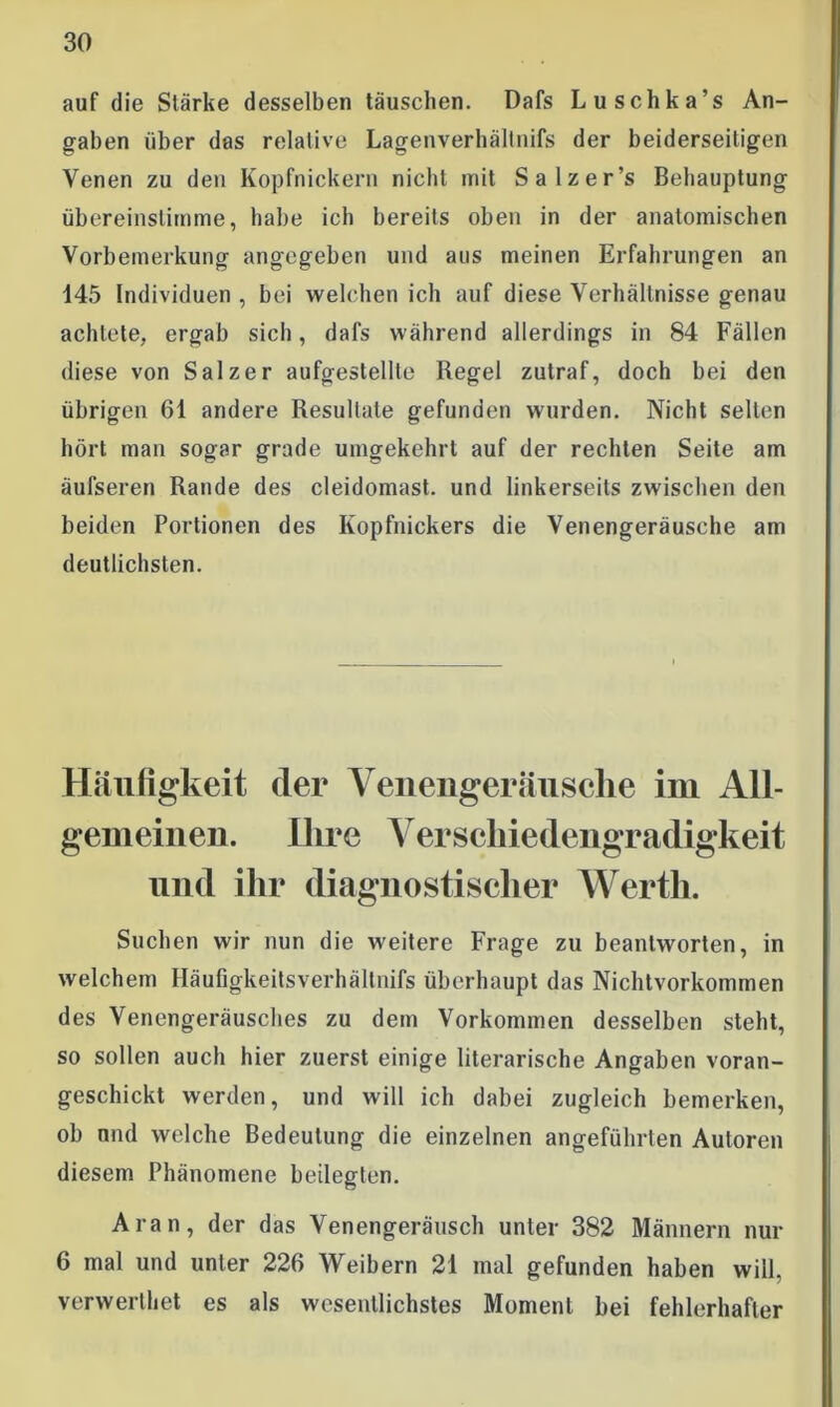 auf die Stärke desselben täuschen. Dafs Luschka’s An- gaben über das relative Lagenverhältnifs der beiderseitigen Venen zu den Kopfnickern nicht mit Salzer’s Behauptung übereinstimme, habe ich bereits oben in der anatomischen Vorbemerkung angegeben und aus meinen Erfahrungen an 145 Individuen , bei welchen ich auf diese Verhältnisse genau achtete, ergab sich, dafs während allerdings in 84 Fällen diese von Salzer aufgestellte Regel zutraf, doch bei den übrigen 61 andere Resultate gefunden wurden. Nicht selten hört man sogar grade umgekehrt auf der rechten Seite am äufseren Rande des cleidomast. und linkerseits zwischen den beiden Portionen des Kopfnickers die Venengeräusche am deutlichsten. Häufigkeit der Yenengeräusclie im All- gemeinen. Ihre Yerscliiedengradigkeit und ihr diagnostischer Werth. Suchen wir nun die weitere Frage zu beantworten, in welchem Häufigkeitsverhällnifs überhaupt das Nichtvorkommen des Venengeräusches zu dem Vorkommen desselben steht, so sollen auch hier zuerst einige literarische Angaben voran- geschickt werden, und will ich dabei zugleich bemerken, ob und welche Bedeutung die einzelnen angeführten Autoren diesem Phänomene beilegten. Aran, der das Venengeräusch unter 382 Männern nur 6 mal und unter 226 Weibern 21 mal gefunden haben will, verwertet es als wesentlichstes Moment bei fehlerhafter