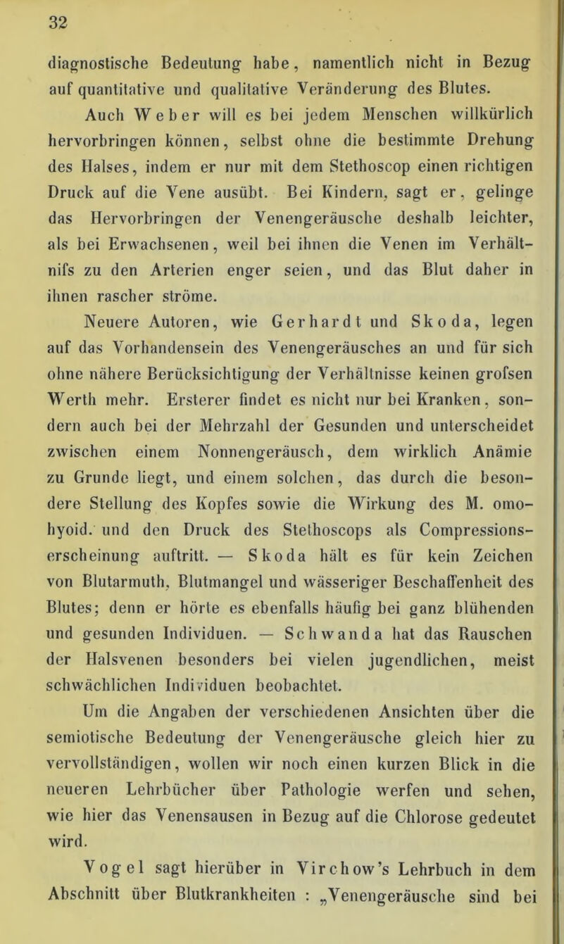 diagnostische Bedeutung habe, namentlich nicht in Bezug auf quantitative und qualitative Veränderung des Blutes. Auch Weber will es bei jedem Menschen willkürlich hervorbringen können, selbst ohne die bestimmte Drehung des Halses, indem er nur mit dem Stethoscop einen richtigen Druck auf die Vene ausübt. Bei Kindern, sagt er, gelinge das Hervorbringen der Venengeräusche deshalb leichter, als bei Erwachsenen, weil bei ihnen die Venen im Verhält- nifs zu den Arterien enger seien, und das Blut daher in ihnen rascher ströme. Neuere Autoren, wie Gerhardt und Skoda, legen auf das Vorhandensein des Venengeräusches an und für sich ohne nähere Berücksichtigung der Verhältnisse keinen grofsen Werth mehr. Ersterer findet es nicht nur bei Kranken, son- dern auch bei der Mehrzahl der Gesunden und unterscheidet zwischen einem Nonnengeräusch, dem wirklich Anämie zu Grunde liegt, und einem solchen, das durch die beson- dere Stellung des Kopfes sowie die Wirkung des M. omo- hyoid. und den Druck des Stethoscops als Compressions- erscheinung auftritt. — Skoda hält es für kein Zeichen von Blutarmuth. Blutmangel und wässeriger Beschaffenheit des Blutes; denn er hörte es ebenfalls häufig bei ganz blühenden und gesunden Individuen. — Schwan da hat das Rauschen der Halsvenen besonders bei vielen jugendlichen, meist schwächlichen Individuen beobachtet. Um die Angaben der verschiedenen Ansichten über die seiniotische Bedeutung der Venengeräusche gleich hier zu vervollständigen, wollen wir noch einen kurzen Blick in die neueren Lehrbücher über Pathologie werfen und sehen, wie hier das Venensausen in Bezug auf die Chlorose gedeutet wird. Vogel sagt hierüber in Virchow’s Lehrbuch in dem Abschnitt über Blutkrankheiten : „Venengeräusche sind bei