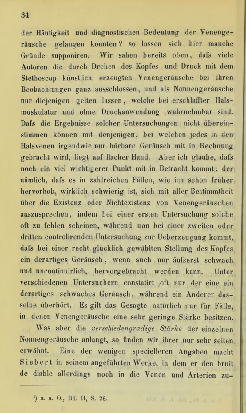 der Häufigkeit und diagnostischen Bedeutung der Venenge- räusche gelangen konnten ? so lassen sich hier manche Gründe supponiren. Wir sahen bereits oben, dafs viele Autoren die durch Drehen des Kopfes und Druck mit dem Stethoscop künstlich erzeugten Venengeräusche bei ihren Beobachtungen ganz ausschlossen, und als Nonnengeräusche nur diejenigen gelten lassen, welche bei erschlaffter Hals- tnuskulalur und ohne Druckanwendung wahrnehmbar sind. Dafs die Ergebnisse solcher Untersuchungen nicht überein- stimmen können mit denjenigen, bei welchen jedes in den Halsvenen irgendwie nur hörbare Geräusch mit in Rechnung gebracht wird, liegt auf flacher Hand. Aber ich glaube, dafs noch ein viel wichtigerer Punkt mit in Betracht kommt; der nämlich, dafs es in zahlreichen Fällen, wie ich schon früher hervorhob, wirklich schwierig ist, sich mit aller Bestimmtheit über die Existenz oder Nichtexislenz von Venengeräuschen auszusprechen, indem bei einer ersten Untersuchung solche oft zu fehlen scheinen, während man bei einer zweiten oder dritten controlirenden Untersuchung zur Ueberzeugung kommt, dafs bei einer recht glücklich gewählten Stellung des Kopfes ein derartiges Geräusch, wenn auch nur äufserst schwach und uncontinuirlich, hervorgebracht werden kann. Unter verschiedenen Untersuchern conslatirt oft nur der eine ein derartiges schwaches Geräusch, während ein Anderer das- selbe überhört. Es gilt das Gesagte natürlich nur für Fälle, in denen Venengeräusche eine sehr geringe Stärke besitzen. Was aber die versc/dedengradtge Stärke der einzelnen Nonnengeräusche anlangt, so finden wir ihrer nur sehr selten erwähnt. Eine der wenigen specielleren Angaben macht Siebert in seinem angeführten Werke, in dem er den bruit de diable allerdings noch in die Venen und Arterien zu- ‘) a. a. O., Bd. II, S. 26.