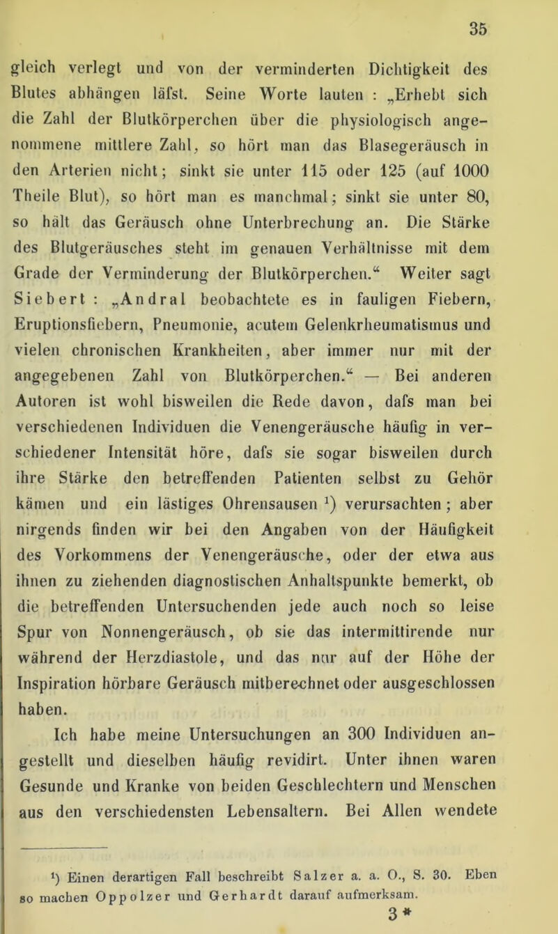 gleich verlegt und von der verminderten Dichtigkeit des Blutes abhängen läfst. Seine Worte lauten : „Erhebt sich die Zahl der Blutkörperchen über die physiologisch ange- nommene mittlere Zahl, so hört man das Blasegeräusch in den Arterien nicht; sinkt sie unter 115 oder 125 (auf 1000 Theile Blut), so hört man es manchmal; sinkt sie unter 80, so hält das Geräusch ohne Unterbrechung an. Die Stärke des Blutgeräusches steht im genauen Verhältnisse mit dem Grade der Verminderung der Blutkörperchen.“ Weiter sagt Siebert: „Andral beobachtete es in fauligen Fiebern, Eruptionsfiebern, Pneumonie, acutem Gelenkrheumatismus und vielen chronischen Krankheiten, aber immer nur mit der angegebenen Zahl von Blutkörperchen.“ — Bei anderen Autoren ist wohl bisweilen die Rede davon, dafs man bei verschiedenen Individuen die Venengeräusche häufig in ver- schiedener Intensität höre, dafs sie sogar bisweilen durch ihre Stärke den betreffenden Patienten selbst zu Gehör kämen und ein lästiges Ohrensausen J) verursachten ; aber nirgends finden wir bei den Angaben von der Häufigkeit des Vorkommens der Venengeräusche, oder der etwa aus ihnen zu ziehenden diagnostischen Anhaltspunkte bemerkt, ob die betreffenden Untersuchenden jede auch noch so leise Spur von Nonnengeräusch, ob sie das intermittirende nur während der Herzdiastole, und das nur auf der Höhe der Inspiration hörbare Geräusch mitberechnet oder ausgeschlossen haben. Ich habe meine Untersuchungen an 300 Individuen an- gestellt und dieselben häufig revidirt. Unter ihnen waren Gesunde und Kranke von beiden Geschlechtern und Menschen aus den verschiedensten Lebensaltern. Bei Allen wendete *) Einen derartigen Fall beschreibt Salzer a. a. 0., S. 30. Eben so machen Oppolzer und Gerhardt darauf aufmerksam. 3*