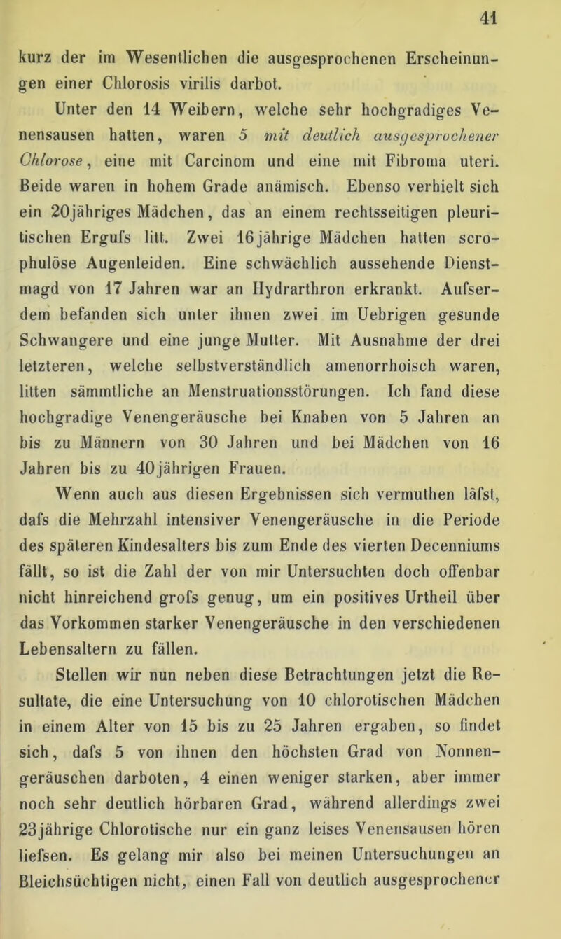 kurz der im Wesentlichen die ausgesprochenen Erscheinun- gen einer Chlorosis virilis darbot. Unter den 14 Weibern, welche sehr hochgradiges Ve- nensausen hatten, waren 5 mit deutlich ausgesprochener Chlorose, eine mit Carcinom und eine mit Fibroma Uteri. Beide waren in hohem Grade anämisch. Ebenso verhielt sich ein 20jähriges Mädchen, das an einem rechtsseitigen pleuri- tischen Ergufs litt. Zwei 16 jährige Mädchen halten scro- phulöse Augenleiden. Eine schwächlich aussehende Dienst- magd von 17 Jahren war an Hydrarthron erkrankt. Aufser- dem befanden sich unter ihnen zwei im Uebrigen gesunde Schwangere und eine junge Mutter. Mit Ausnahme der drei letzteren, welche selbstverständlich amenorrhoisch waren, litten sämmtliche an Menstruationsstörungen. Ich fand diese hochgradige Venengeräusche bei Knaben von 5 Jahren an bis zu Männern von 30 Jahren und bei Mädchen von 16 Jahren bis zu 40jährigen Frauen. Wenn auch aus diesen Ergebnissen sich vermuthen läfst, dafs die Mehrzahl intensiver Venengeräusche in die Periode des späteren Kindesalters bis zum Ende des vierten Decenniums fällt, so ist die Zahl der von mir Untersuchten doch offenbar nicht hinreichend grofs genug, um ein positives Urtheil über das Vorkommen starker Venengeräusche in den verschiedenen Lebensaltern zu fällen. Stellen wir nun neben diese Betrachtungen jetzt die Re- sultate, die eine Untersuchung von 10 chlorotischen Mädchen in einem Alter von 15 bis zu 25 Jahren ergaben, so findet sich, dafs 5 von ihnen den höchsten Grad von Nonnen- geräuschen darboten, 4 einen weniger starken, aber immer noch sehr deutlich hörbaren Grad, während allerdings zwei 23jährige Chlorotische nur ein ganz leises Venensausen hören liefsen. Es gelang mir also bei meinen Untersuchungen an Bleichsüchtigen nicht, einen Fall von deutlich ausgesprochener