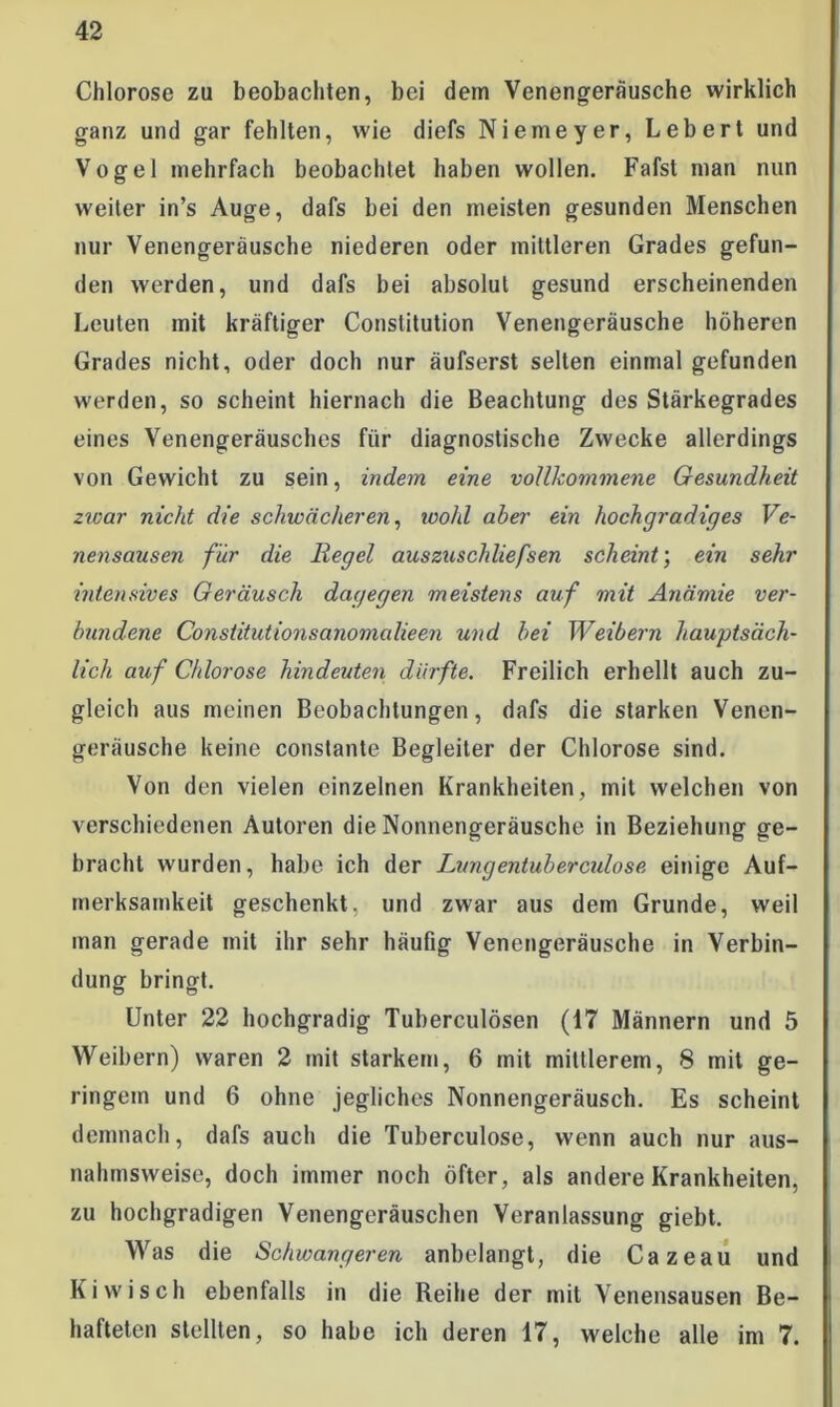 Chlorose zu beobachten, bei dem Venengeräusche wirklich ganz und gar fehlten, wie diefs Niemeyer, Lebert und Vogel mehrfach beobachtet haben wollen. Fafst man nun weiter in’s Auge, dafs bei den meisten gesunden Menschen nur Venengeräusche niederen oder mittleren Grades gefun- den werden, und dafs bei absolut gesund erscheinenden Leuten mit kräftiger Constitution Venengeräusche höheren Grades nicht, oder doch nur äufserst selten einmal gefunden werden, so scheint hiernach die Beachtung des Stärkegrades eines Venengeräusches für diagnostische Zwecke allerdings von Gewicht zu sein, indem eine vollkommene Gesundheit zwar nicht die schwächeren, wohl aber ein hochgradiges Ve- nensausen für die Regel auszuschliefsen scheint; ein sehr intensives Geräusch dagegen meistens auf mit Anämie ver- bundene Consiitutionsanomalieen und bei Weibern hauptsäch- lich auf Chlorose hindeuten dürfte. Freilich erhellt auch zu- gleich aus meinen Beobachtungen, dafs die starken Venen- geräusche keine constante Begleiter der Chlorose sind. Von den vielen einzelnen Krankheiten, mit welchen von verschiedenen Autoren die Nonnengeräusche in Beziehung ge- bracht wurden, habe ich der Lungentubercidose einige Auf- merksamkeit geschenkt, und zwar aus dem Grunde, weil man gerade mit ihr sehr häufig Venengeräusche in Verbin- dung bringt. Unter 22 hochgradig Tuberculösen (17 Männern und 5 Weibern) waren 2 mit starkem, 6 mit mittlerem, 8 mit ge- ringem und 6 ohne jegliches Nonnengeräusch. Es scheint demnach, dafs auch die Tuberculose, wenn auch nur aus- nahmsweise, doch immer noch öfter, als andere Krankheiten, zu hochgradigen Venengeräuschen Veranlassung giebt. Was die Schwangeren anbelangt, die Cazeau und Kiwisch ebenfalls in die Reihe der mit Venensausen Be- hafteten stellten, so habe ich deren 17, welche alle im 7.