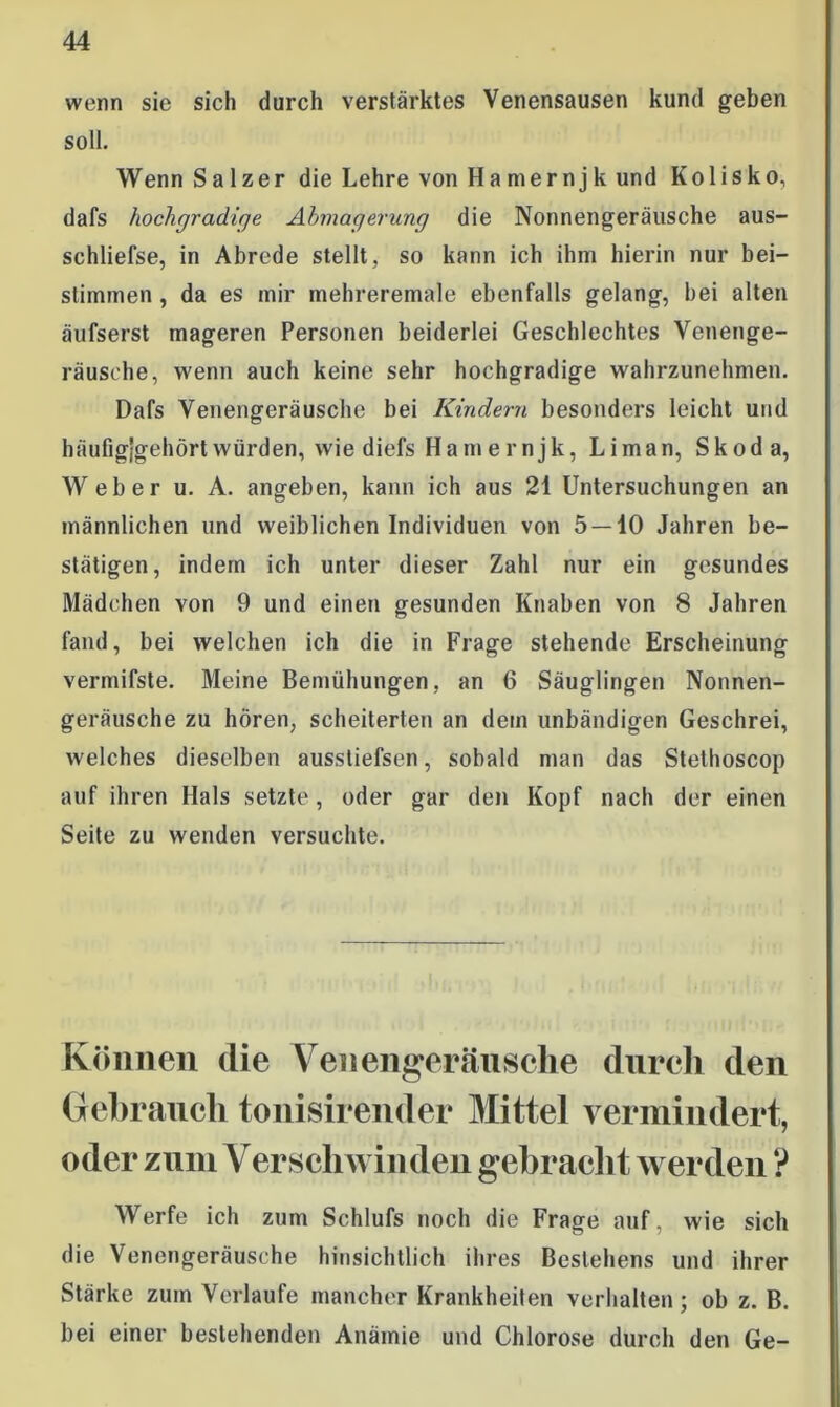 wenn sie siel) durch verstärktes Venensausen kund geben soll. Wenn Salzer die Lehre von Ha mernjk und Kolisko, dafs hochgradige Abmagerung die Nonnengeräusche aus- schliefse, in Abrede stellt, so kann ich ihm hierin nur bei- stimmen, da es mir mehreremale ebenfalls gelang, bei alten äufserst mageren Personen beiderlei Geschlechtes Venenge- räusche, wenn auch keine sehr hochgradige wahrzunehmen. Dafs Venengeräusche bei Kindern besonders leicht und häufigjgehört würden, wie diefs Hamernjk, Liman, Skoda, Weber u. A. angeben, kann ich aus 21 Untersuchungen an männlichen und weiblichen Individuen von 5 — 10 Jahren be- stätigen, indem ich unter dieser Zahl nur ein gesundes Mädchen von 9 und einen gesunden Knaben von 8 Jahren fand, bei welchen ich die in Frage stehende Erscheinung vermifste. Meine Bemühungen, an 6 Säuglingen Nonnen- geräusche zu hören, scheiterten an dem unbändigen Geschrei, welches dieselben ausstiefsen, sobald man das Stethoscop auf ihren Hals setzte, oder gar den Kopf nach der einen Seite zu wenden versuchte. Können die Venengeräusche durch den Gehrauch tonisirender Mittel vermindert, oder zum Verschwinden gebracht werden ? Werfe ich zum Schlufs noch die Frage auf, wie sich die Venengeräusche hinsichtlich ihres Bestehens und ihrer Stärke zum Verlaufe mancher Krankheiten verhalten; ob z. B. bei einer bestehenden Anämie und Chlorose durch den Ge-