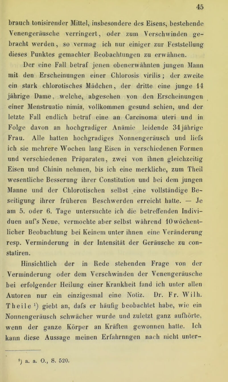 brauch tonisirender Mittel, insbesondere des Eisens, bestehende Yenengeräusche verringert, oder zum Verschwinden ge- bracht werden, so vermag ich nur einiger zur Feststellung dieses Punktes gemachter Beobachtungen zu erwähnen. Der eine Fall betraf jenen obenerwähnten jungen Mann mit den Erscheinungen einer Chlorosis virilis; der zweite ein stark chlorotisches Mädchen, der dritte eine junge 14 jährige Dame, welche, abgesehen von den Erscheinungen einer Menstruatio nimia, vollkommen gesund schien, und der letzte Fall endlich betraf eine an Carcinoma uteri und in Folge davon an hochgradiger Anämie leidende 34jährige Frau. Alle hatten hochgradiges Nonnengeräusch und liefs ich sie mehrere Wochen lang Eisen in verschiedenen Formen und verschiedenen Präparaten, zwei von ihnen gleichzeitig Eisen und Chinin nehmen, bis ich eine merkliche, zum Theil wesentliche Besserung ihrer Constitution und bei dem jungen Manne und der Chlorotischen seihst eine vollständige Be- seitigung ihrer früheren Beschwerden erreicht hatte. — Je am 5. oder 6. Tage untersuchte ich die betreffenden Indivi- duen auf’s Neue, vermochte aber selbst während 10wöchent- licher Beobachtung bei Keinem unter ihnen eine Veränderung resp. Verminderung in der Intensität der Geräusche zu con- statiren. Hinsichtlich der in Rede stehenden Frage von der Verminderung oder dem Verschwinden der Venengeräusche bei erfolgender Heilung einer Krankheit fand ich unter allen Autoren nur ein einzigesmal eine Notiz. Dr. Fr. Willi. Th eile *) giebt an, dafs er häufig beobachtet habe, wie ein Nonnengeräusch schwächer wurde und zuletzt ganz aufhörte, wenn der ganze Körper an Kräften gewonnen hatte. Ich kann diese Aussage meinen Erfahrnngen nach nicht unter- ‘) a. a. 0., S. 520.