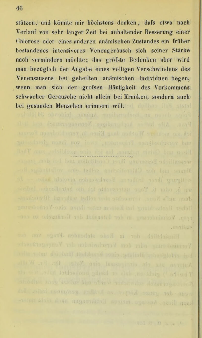 stützen, und könnte mir höchstens denken , dafs etwa nach Verlauf von sehr langer Zeit bei anhaltender Besserung einer Chlorose oder eines anderen anämischen Zustandes ein früher bestandenes intensiveres Venengeräusch sich seiner Stärke nach vermindern möchte; das gröfste Bedenken aber wird man bezüglich der Angabe eines völligen Verschwindens des Venensausens bei geheilten anämischen Individuen hegen, wenn man sich der grofsen Häufigkeit des Vorkommens schwacher Geräusche nicht allein bei Kranken, sondern auch hei gesunden Menschen erinnern will.