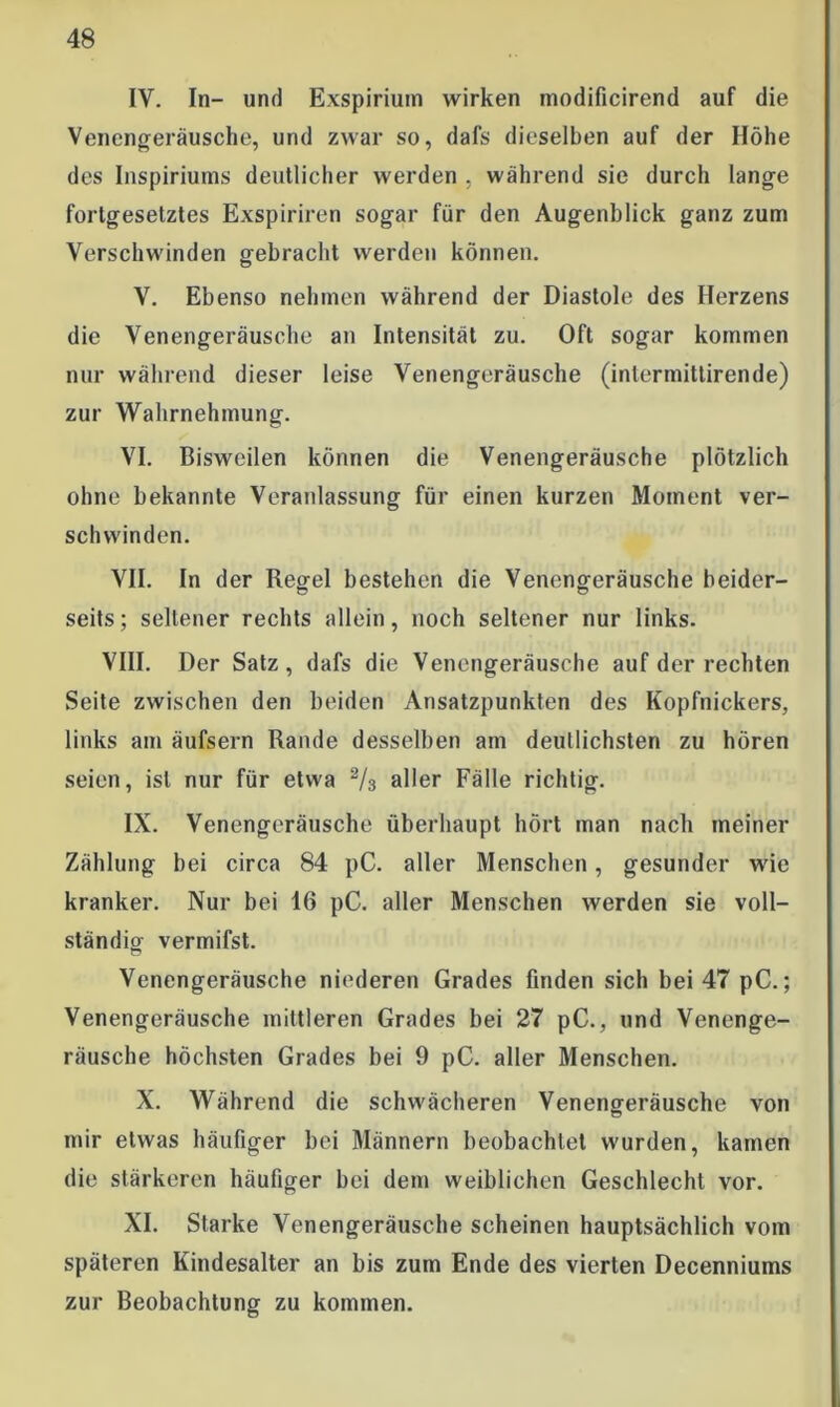 IV. In- und Exspirium wirken modificirend auf die Venengeräusche, und zwar so, dafs dieselben auf der Höhe des Inspiriums deutlicher werden , während sie durch lange fortgesetztes Exspiriren sogar für den Augenblick ganz zum Verschwinden gebracht werden können. V. Ebenso nehmen während der Diastole des Herzens die Venengeräusche an Intensität zu. Oft sogar kommen nur während dieser leise Venengeräusche (intermittirende) zur Wahrnehmung. VI. Bisweilen können die Venengeräusche plötzlich ohne bekannte Veranlassung für einen kurzen Moment ver- schwinden. VII. In der Regel bestehen die Venengeräusche beider- seits; seltener rechts allein, noch seltener nur links. VIII. Der Satz, dafs die Venengeräusche auf der rechten Seite zwischen den beiden Ansatzpunkten des Kopfnickers, links am äufsern Rande desselben am deutlichsten zu hören seien, ist nur für etwa % aller Fälle richtig. IX. Venengeräusche überhaupt hört man nach meiner Zählung bei circa 84 pC. aller Menschen, gesunder wie kranker. Nur bei 16 pC. aller Menschen werden sie voll- ständig vermifst. Venengeräusche niederen Grades finden sich bei 47 pC.; Venengeräusche mittleren Grades bei 27 pC., und Venenge- räusche höchsten Grades bei 9 pC. aller Menschen. X. Während die schwächeren Venengeräusche von mir etwas häufiger bei Männern beobachtet wurden, kamen die stärkeren häufiger bei dem weiblichen Geschlecht vor. XI. Starke Venengeräusche scheinen hauptsächlich vom späteren Kindesalter an bis zum Ende des vierten Decenniums zur Beobachtung zu kommen.