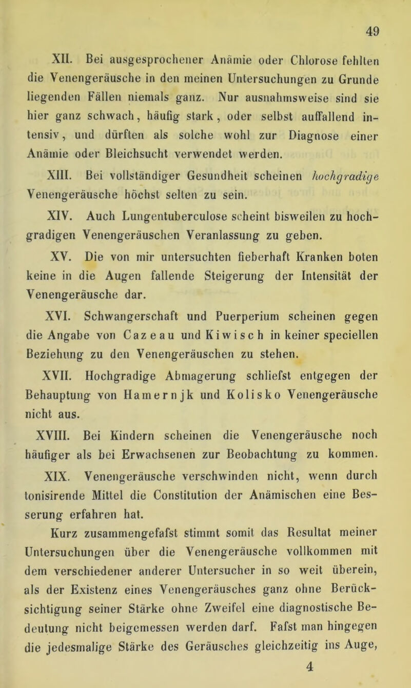 XII. Bei ausgesprochener Anämie oder Chlorose fehlten die Venengeräusche in den meinen Untersuchungen zu Grunde liegenden Fällen niemals ganz. Nur ausnahmsweise sind sie hier ganz schwach, häufig stark, oder selbst auffallend in- tensiv , und dürften als solche wohl zur Diagnose einer Anämie oder Bleichsucht verwendet werden. XIII. Bei vollständiger Gesundheit scheinen hochgradige Venengeräusche höchst selten zu sein. XIV. Auch Lungentuberculose scheint bisweilen zu hoch- gradigen Venengeräuschen Veranlassung zu geben. XV. Die von mir untersuchten fieberhaft Kranken boten keine in die Augen fallende Steigerung der Intensität der Venengeräusche dar. XVI. Schwangerschaft und Puerperium scheinen gegen die Angabe von Cazeau und Kiwi sch in keiner speciellen Beziehung zu den Venengeräuschen zu stehen. XVII. Hochgradige Abmagerung schliefst entgegen der Behauptung von Harnernjk und Kolisko Venengeräusche nicht aus. XVIII. Bei Kindern scheinen die Venengeräusche noch häufiger als bei Erwachsenen zur Beobachtung zu kommen. XIX. Venengeräusche verschwinden nicht, wenn durch tonisirende Mittel die Constitution der Anämischen eine Bes- serung erfahren hat. Kurz zusammengefafst stimmt somit das Resultat meiner Untersuchungen über die Venengeräusche vollkommen mit dem verschiedener anderer Untersucher in so weit überein, als der Existenz eines Venengeräusches ganz ohne Berück- sichtigung seiner Stärke ohne Zweifel eine diagnostische Be- deutung nicht beigemessen werden darf. Fafst man hingegen die jedesmalige Stärke des Geräusches gleichzeitig ins Auge, 4