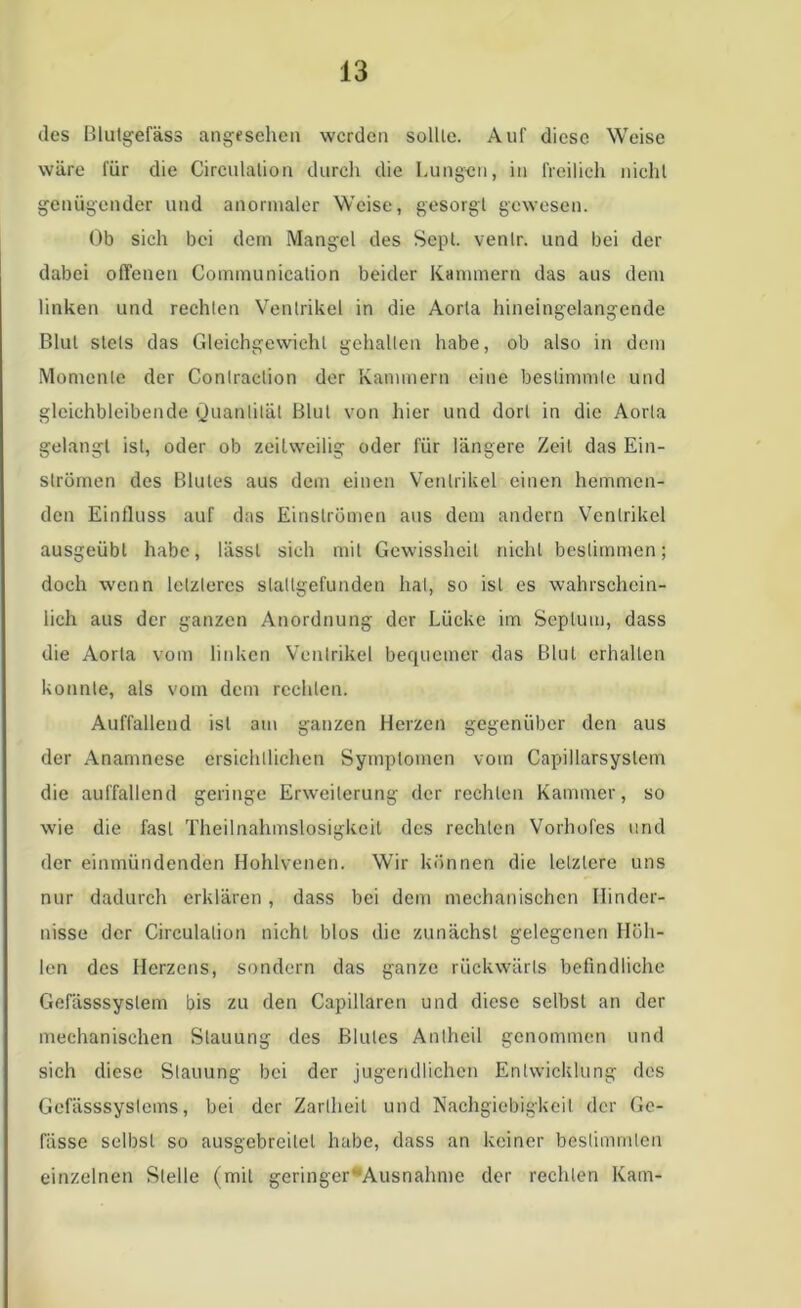 des Blutgefäss angesehen werden sollte. Auf diese Weise wäre für die Circulalion durch die Lungen, in freilich nicht genügender und anormaler Weise, gesorgt gewesen. Ob sich bei dem Mangel des Sept. venlr. und bei der dabei offenen Communication beider Kammern das aus dem linken und rechten Ventrikel in die Aorta hineingelangende Blut stets das Gleichgewicht gehalten habe, ob also in dem Momente der Conlraction der Kammern eine bestimmte und gleichbleibende Quantität Blut von hier und dort in die Aorta gelangt ist, oder ob zeitweilig oder für längere Zeit das Ein- strömen des Blutes aus dem einen Ventrikel einen hemmen- den Einfluss auf das Einströmen aus dem andern Ventrikel ausgeübl habe, lässt sich mit Gewissheit nicht bestimmen; doch wenn letzteres slallgefunden hat, so ist cs wahrschein- lich aus der ganzen Anordnung der Lücke im Septum, dass die Aorta vom linken Ventrikel bequemer das Blut erhallen konnte, als vom dem rechten. Auffallend ist am ganzen Herzen gegenüber den aus der Anamnese ersichtlichen Symptomen vom Capillarsyslem die auffallend geringe Erweiterung der rechten Kammer, so wie die fast Theilnahmslosigkcil des rechten Vorhofes und der einmündenden Hohlvenen. Wir können die letztere uns nur dadurch erklären, dass bei dem mechanischen Hinder- nisse der Circulalion nicht blos die zunächst gelegenen Höh- len des Herzens, sondern das ganze rückwärts befindliche Gefässsyslem bis zu den Capillarcn und diese selbst an der mechanischen Stauung des Blutes Anlheil genommen und sich diese Stauung bei der jugendlichen Entwicklung des Gefässsystems, bei der Zartheit und Nachgiebigkeit der Ge- fässe selbst so ausgcbreilel habe, dass an keiner bestimmten einzelnen Stelle (mit geringer Ausnahme der rechten Kam-