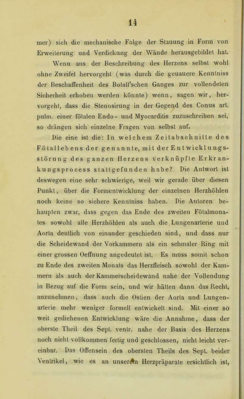 mer) sich die mechanische Folge der Stauung in Form von Erweilerung und Verdickung der Wände herausgebildel hat. Wenn aus der Beschreibung des Herzens selbst wohl ohne Zweifel hervorgehl (was durch die geuauere Kennlniss der Beschaffenheit des Bolall’sehen Ganges zur vollendeten Sicherheit erhoben werden könnte) wenn, sagen wir, her- vorgehl, dass die Slenosirung in der Gegend des Conus arl. pulm. einer fötalen Endo - und Myocardilis zuzuschreiben sei, so drängen sich einzelne Fragen von selbst auf. Die eine ist die: In welchem Zeitabschnitte des Fölallebens der genannte, mit der Entwicklungs- Störung des ganzen Herzens verknüpfte Erkran- kungsprocess s t a llgefu n de n habe? Die Antwort ist deswegen eine sehr schwierige, weil wir gerade über diesen Punkt, über die Formcnlwicklung der einzelnen Herzhöhlen noch keine so sichere Kennlniss haben. Die Autoren be- haupten zwar, dass gegen das Ende des zweiten Fölalmona- les sowohl alle Herzhöhlen als auch die Lungenarlerie und Aorta deutlich von einander geschieden sind, und dass nur die Scheidewand der Vorkammern als ein schmaler Ring mit einer grossen Oeffnung angedeutel ist. Es muss somit schon zu Ende des zweiten Monats das Herzfleisch sowohl der Kam- mern als auch der Kammerscheidewand nahe der Vollendung in Bezug auf die Form sein, und wir hätten dann das Recht, anzunehmen, dass auch die Oslien der Aorta und Lungen- arterie mehr weniger formell entwickelt sind. Mit einer so weil gediehenen Entwicklung wäre die Annahme, dass der oberste Theil des Sepl. venlr. nahe der Basis des Herzens noch nicht vollkommen fertig und geschlossen, nicht leicht ver- einbar. Das Offensein des obersten Theils des Sepl. beider Ventrikel, wie es an unseren Herzpräparate ersichtlich ist,