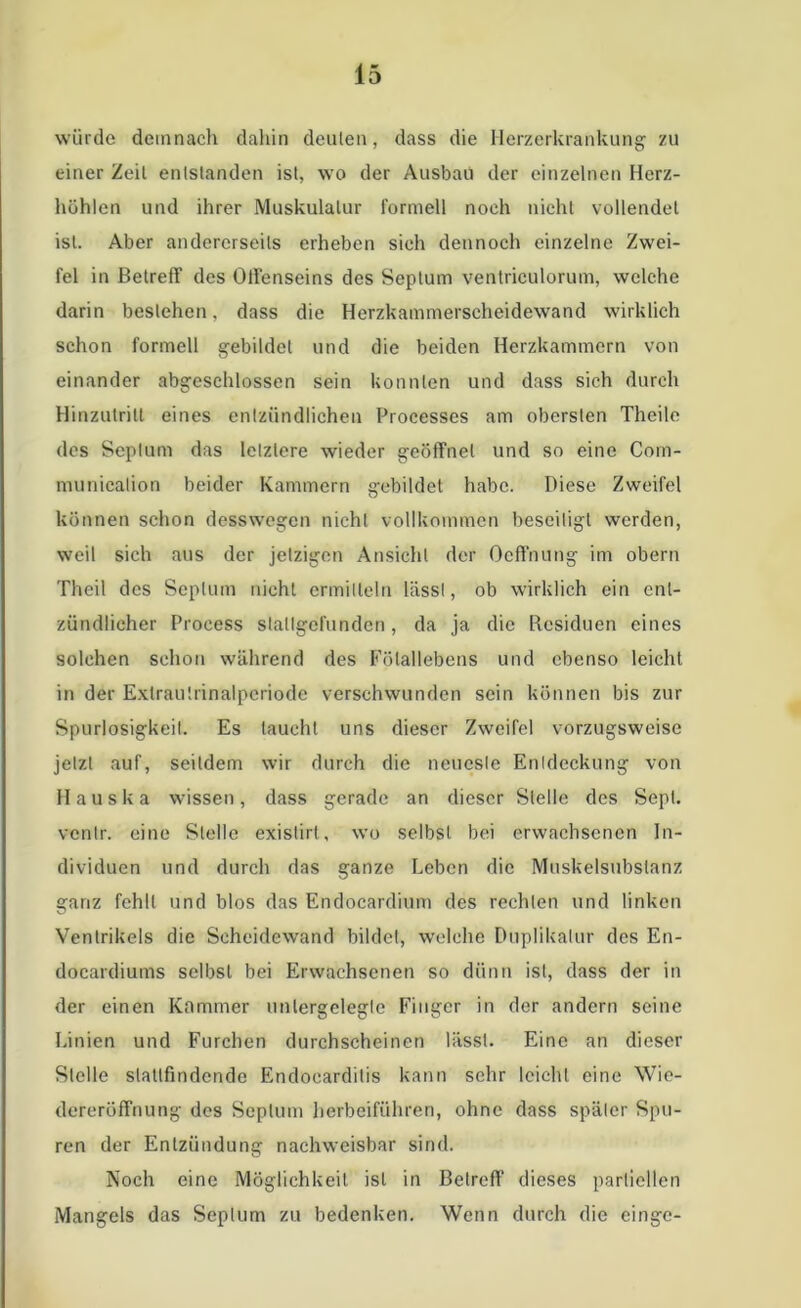 würde demnach dahin deuten, dass die Herzerkrankung zu einer Zeit entstanden ist, wo der Ausbau der einzelnen Herz- höhlen und ihrer Muskulatur formell noch nicht vollendet ist. Aber andererseits erheben sieh dennoch einzelne Zwei- fel in Betreff des OtFenseins des Septum ventrieulorum, welche darin bestehen, dass die Herzkammerscheidewand wirklich schon formell gebildet und die beiden Herzkammern von einander abgeschlossen sein konnten und dass sich durch Hinzutrilt eines entzündlichen Processes am obersten Thcile dos Septum das letztere wieder geöffnet und so eine Com- municalion beider Kammern gebildet habe. Diese Zweifel können schon desswegen nicht vollkommen beseitigt werden, weil sich aus der jetzigen Ansicht der Oeffnung im obern Theil des Septum nicht ermitteln lässt, ob wirklich ein ent- zündlicher Proeess stallgefunden, da ja die Residuen eines solchen schon während des Fötallebens und ebenso leicht in der Exlrautrinalperiode verschwunden sein können bis zur Spurlosigkeit. Es taucht uns dieser Zweifel vorzugsweise jetzt auf, seitdem wir durch die neueste Entdeckung von Hauska wissen, dass gerade an dieser Stelle des Sept. ventr. eine Stelle existirt, wo selbst bei erwachsenen In- dividuen und durch das ganze Leben die Muskelsubstanz ganz fehlt und blos das Endocardium des rechten und linken ’O Ventrikels die Scheidewand bildet, welche Duplikalur des En- docardiums selbst bei Erwachsenen so dünn ist, dass der in der einen Kammer unlergeleglc Finger in der andern seine Linien und Furchen durchscheinen lässt. Eine an dieser Stelle slattfindende Endocarditis kann sehr leicht eine Wie- dereröffnung des Septum herbeiführen, ohne dass später Spu- ren der Entzündung nachweisbar sind. Noch eine Möglichkeit ist in Betreff dieses partiellen Mangels das Septum zu bedenken. Wenn durch die einge-