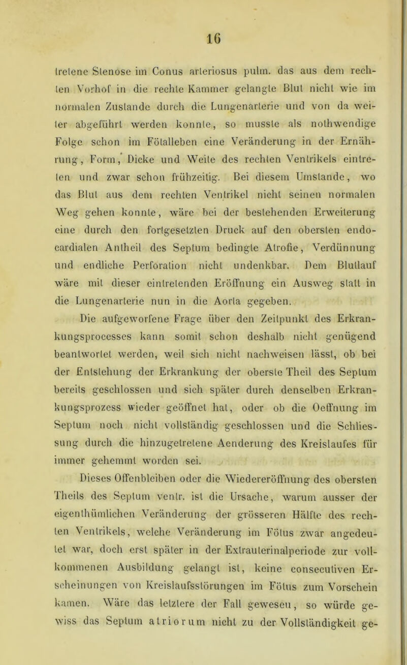 IG Irelene Slenose im Conus arleriosus pulm. das aus dem rech- len Vorhof in die rechte Kammer gelangte Blut nicht wie im normalen Zustande durch die Lungcnarlerie und von da wei- ter abgeführl werden konnte, so musste als nothwcndige Folge schon im Fölalleben eine Veränderung in der Ernäh- rung, Form, Dicke und Weile des rechten Ventrikels einlre- len und zwar schon frühzeitig. Bei diesem Umstande, wo das Blut aus dem rechten Ventrikel nicht seinen normalen Weg gehen konnte, wäre bei der bestehenden Erweiterung eine durch den fortgesetzten Druck auf den obersten cndo- cardialen Antheil des Septum bedingte Atrofie, Verdünnung und endliche Perforation nicht undenkbar. Dem Blullauf wäre mit dieser einlrelenden Eröffnung ein Ausweg stall in die Lungenartcrie nun in die Aorta gegeben. Die aufgeworfene Frage über den Zeitpunkt des Erkran- kungsproccsses kann somit schon deshalb nicht genügend beantwortet werden, weil sich nicht nachweisen lässt, ob bei der Entstehung der Erkrankung der oberste Theil des Septum bereits geschlossen und sich später durch denselben Erkran- kungsprozess wieder geöffnet hat, oder ob die Oeffnung im Septum noch nicht vollständig geschlossen und die Schlies- sung durch die hinzugelrelene Aenderung des Kreislaufes für immer gehemmt worden sei. Dieses Offenbleiben oder die Wiedereröffnung des obersten 'Iheils des Septum vcnlr. ist die Ursache, warum ausser der eigenlhümlichen Veränderung der grösseren Hälfte des rech- ten Ventrikels, welche Veränderung im Fötus zwar angedeu- lel war, doch erst später in der Exlraulerinalpcriode zur voll- kommenen Ausbildung gelangt ist, keine conseculiven Er- scheinungen von Kreislaufsstörungen im Fötus zum Vorschein kamen. Wäre das letztere der Fall gewesen, so würde ge- wiss das Septum atriorum nicht zu der Vollständigkeit ge-