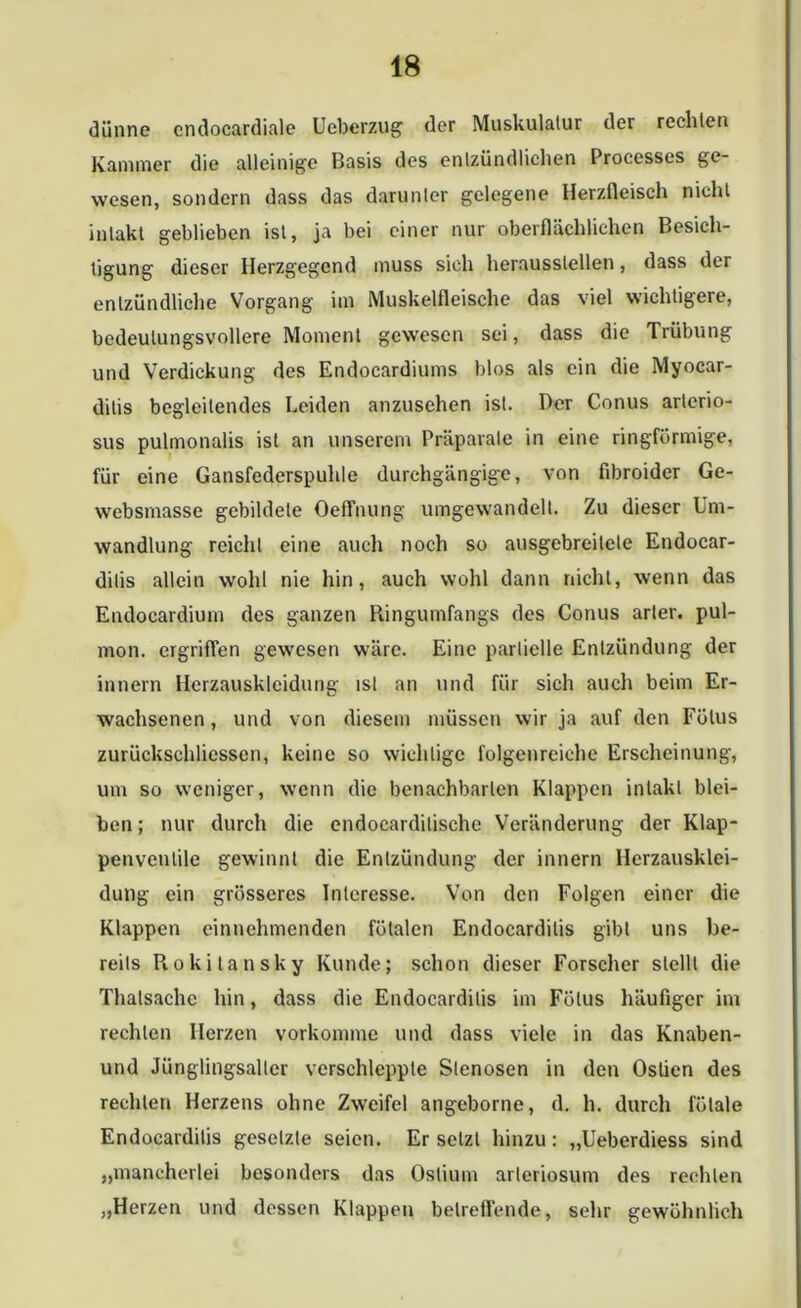 dünne endocardiale Ueberzug der Muskulatur der rechten Kammer die alleinige Basis des entzündlichen Processes ge- wesen, sondern dass das darunter gelegene Herzfleisch nicht intakt geblieben ist, ja bei einer nur oberflächlichen Besich- tigung dieser Herzgegend muss sich herausslellen, dass der entzündliche Vorgang im Muskelfleische das viel wichtigere, bedeutungsvollere Moment gewesen sei, dass die Trübung und Verdickung des Endocardiums blos als ein die Myocar- ditis begleitendes Leiden anzusehen ist. Der Conus arterio- sus pulmonalis ist an unserem Präparate in eine ringförmige, für eine Gansfederspuhle durchgängige, von fibroider Ge- websmasse gebildete Oeffnung umgewandelt. Zu dieser Um- wandlung reicht eine auch noch so ausgebreilete Endocar- dilis allein wohl nie hin, auch wohl dann nicht, wenn das Endocardium des ganzen Ringumfangs des Conus arter. pul- mon. ergriffen gewesen wäre. Eine partielle Entzündung der innern Herzauskleidung ist an und für sich auch beim Er- wachsenen , und von diesem müssen wir ja auf den Fötus zurückschliessen, keine so wichtige folgenreiche Erscheinung, um so weniger, wenn die benachbarten Klappen intakt blei- ben; nur durch die endocarditische Veränderung der Klap- penvenlile gewinnt die Entzündung der innern Herzausklei- dung ein grösseres Interesse. Von den Folgen einer die Klappen einnehmenden fötalen Endocardilis gibt uns be- reits Rokitansky Kunde; schon dieser Forscher stellt die Thalsachc hin, dass die Endocardilis im Fötus häufiger im rechten Herzen vorkomme und dass viele in das Knaben- und Jünglingsalter verschleppte Stenosen in den Ostien des rechten Herzens ohne Zweifel angeborne, d. h. durch fötale Endocardilis gesetzte seien. Er setzt hinzu: „Ueberdiess sind „mancherlei besonders das Ostium arleriosum des rechten „Herzen und dessen Klappen betreffende, sehr gewöhnlich
