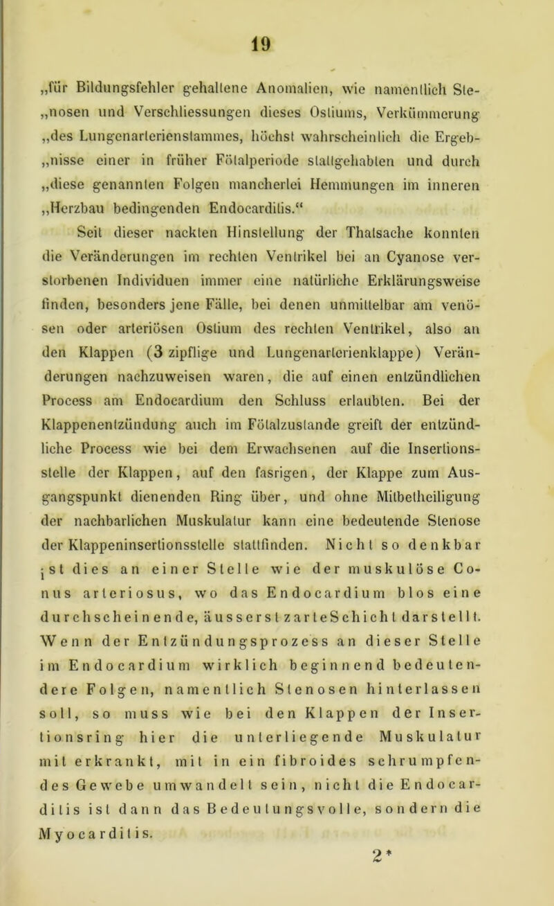 „für Bildungsfehler gehaltene Anomalien, wie namentlich Sie- glosen und Verschliessungen dieses Osliums, Verkümmerung „des Lungcnarlcrienstammes, höchst wahrscheinlich die Ergeb- nisse einer in früher Fölalperiode slallgehablen und durch „diese genannten Folgen mancherlei Hemmungen im inneren „Herzbau bedingenden Endocardilis.“ Seit dieser nackten Hinstellung der Thatsaehe konnten die Veränderungen im rechten Ventrikel bei an Cyanose ver- storbenen Individuen immer eine natürliche Erklärungsweise finden, besonders jene Fälle, bei denen unmittelbar am venö- sen oder arteriösen Oslium des rechten Ventrikel, also an den Klappen (3 zipflige und Lungenarlcrienklappe) Verän- derungen nachzuweisen waren, die auf einen entzündlichen Process am Endocardium den Schluss erlaubten. Bei der Klappenentzündung auch im Fülalzuslande greift der entzünd- liche Process wie bei dem Erwachsenen auf die Insertions- stelle der Klappen, auf den fasrigen, der Klappe zum Aus- gangspunkt dienenden Ring über, und ohne Milbetheiligung der nachbarlichen Muskulatur kann eine bedeutende Stenose der Klappeninserlionsslclle stallfinden. Nicht so denkbar j s t di es an ein er Sle 11e wie der muskulöse Co- nus arteriösus, wo das Endocardium blos eine durchscheinende, äusserslzarteSchicht darstellt. Wenn der Entzündungsprozess an dieser Stelle im Endocardium wirklich beginnend bedeuten- dere Folgen, namentlich Stenosen hinterlassen soll, so muss wie bei den Klappen d e r Inser- t i o n s r i n g hier die unterliegende Muskulatur mit erkrankt, mit in ein fibroides schrumpfen- des Gewebe u m wandelt sein, nicht die Endocar- dilis ist dann das Bedeutungsvolle, sondern die M y o c a r d i t i s. 2*