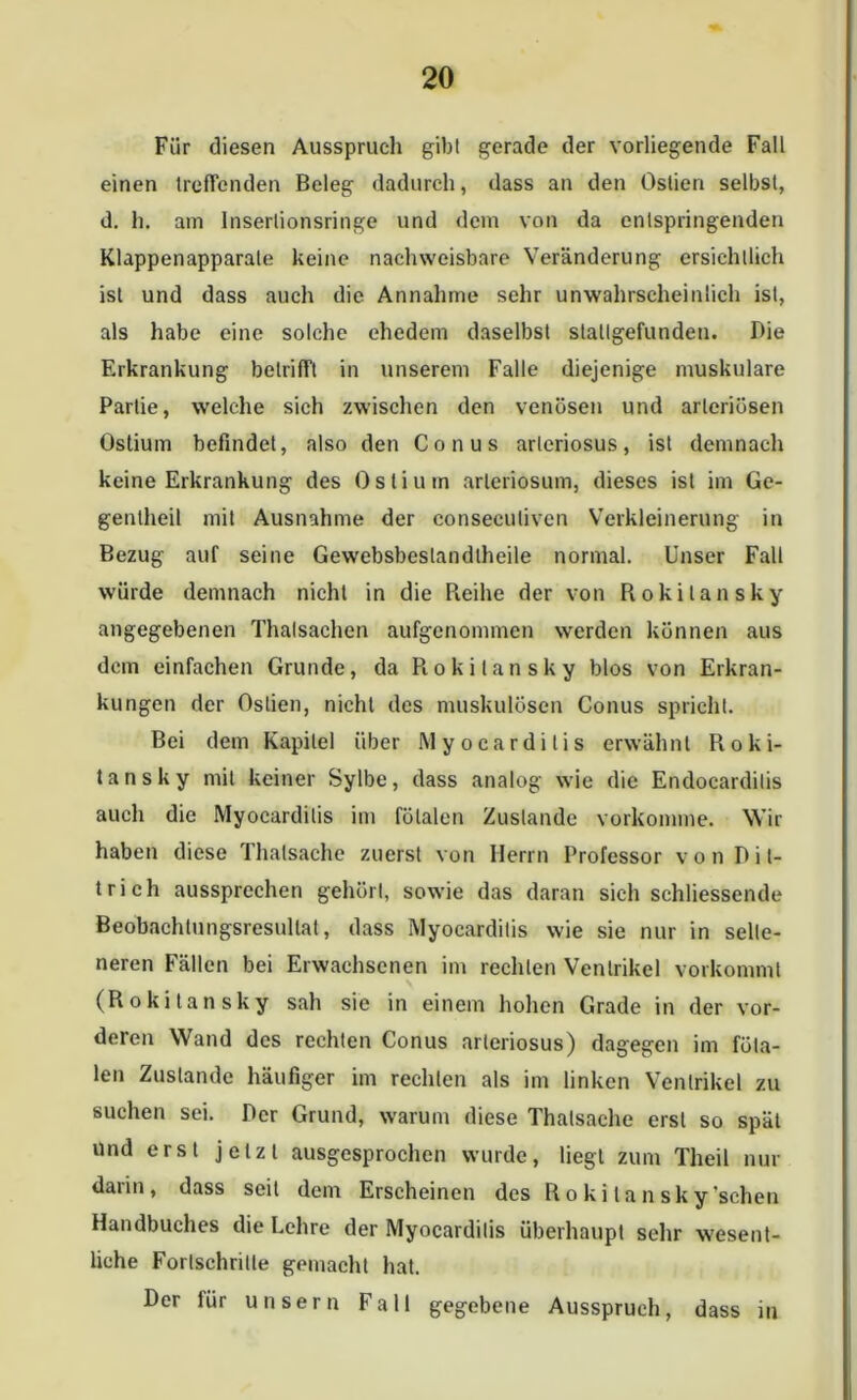 Für diesen Ausspruch gib! gerade der vorliegende Fall einen treffenden Beleg dadurch, dass an den Oslien selbst, d. h. am Insertionsringe und dem von da entspringenden Klappenapparale keine nachweisbare Veränderung ersichtlich ist und dass auch die Annahme sehr unwahrscheinlich ist, als habe eine solche ehedem daselbst slallgefunden. Die Erkrankung betrifft in unserem Falle diejenige muskuläre Partie, welche sich zwischen den venösen und arteriösen Ostium befindet, also den Conus arleriosus, ist demnach keine Erkrankung des Ostium arteriosum, dieses ist im Ge- gentheil mit Ausnahme der conseeulivcn Verkleinerung in Bezug auf seine Gewebsbeslandlheile normal. Unser Fall würde demnach nicht in die Pieihe der von Rokitansky angegebenen Thalsachen aufgenommen werden können aus dem einfachen Grunde, da Rokitansky blos von Erkran- kungen der Oslien, nicht des muskulösen Conus spricht. Bei dem Kapitel über Myocardilis erwähnt Roki- tansky mit keiner Sylbe, dass analog wie die Endocarditis auch die Myocarditis im fötalen Zustande vorkomme. Wir haben diese Thalsache zuerst von Herrn Professor von Di t- trich aussprechen gehört, sowie das daran sich schliessende Beobachtungsresullat, dass Myocardilis wie sie nur in selte- neren Fällen bei Erwachsenen im rechten Ventrikel vorkommt (Rokitansky sah sie in einem hohen Grade in der vor- deren Wand des rechten Conus arleriosus) dagegen im föta- len Zustande häufiger im rechten als im linken Ventrikel zu suchen sei. Der Grund, warum diese Thalsache erst so spät und erst jetzt ausgesprochen wurde, liegt zum Theil nur darin, dass seit dem Erscheinen des Rokitansky sehen Handbuches die Lehre der Myocarditis überhaupt sehr wesent- liche Fortschritte gemacht hat. Der lür unsern Fall gegebene Ausspruch, dass in