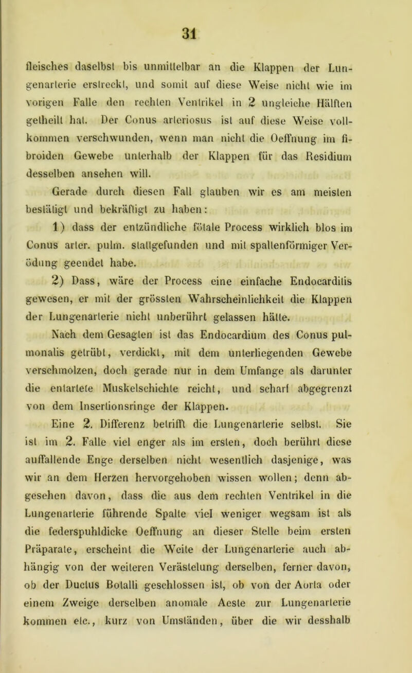 fleisehes daselbst bis unmittelbar an die Klappen der Lun- genarlerie erslreckl, und somit auf diese Weise nicht wie im vorigen Falle den rechten Ventrikel in 2 ungleiche Hälften gelheill hat. Der Conus arlcriosus ist auf diese Weise voll- kommen verschwunden, wenn man nicht die Oeffnung im fi- broiden Gewebe unterhalb der Klappen für das Residium desselben ansehen will. Gerade durch diesen Fall glauben wir es am meisten bestätigt und bekräftigt zu haben: 1) dass der entzündliche fötale Process wirklich blos im Conus arlcr. pulm. slallgefunden und mit spaltenförmiger Ver- ödung geendet habe. 2) Dass, wäre der Process eine einfache Endocardilis gewesen, er mit der grössten Wahrscheinlichkeit die Klappen der Lungenarterie nicht unberührt gelassen hätte. Nach dem Gesagten ist das Endocardium des Conus pul- monalis getrübt, verdickt, mit dem unterliegenden Gewebe verschmolzen, doch gerade nur in dem Umfange als darunter die entartete Muskelschichte reicht, und schart abgegrenzt von dem Inserlionsringe der Klappen. Eine 2. Differenz betrifft die Lungenarlerie selbst. Sie ist im 2. Falle viel enger als im ersten, doch berührt diese auffallende Enge derselben nicht wesentlich dasjenige, was wir an dem Merzen hervorgehoben wissen wollen; denn ab- gesehen davon, dass die aus dem rechten Ventrikel in die Lungenarlerie führende Spalte viel weniger wegsam ist als die federspuhldickc Oeffnung an dieser Stelle beim ersten Präparate, erscheint die Weite der Lungenarlerie auch ab- hängig von der weiteren Verästelung derselben, ferner davon, ob der Ductus Bolalli geschlossen ist, ob von der Aorta oder einem Zweige derselben anomale Aeste zur Lungenarterie kommen etc., kurz von Umständen, über die wir desshalb