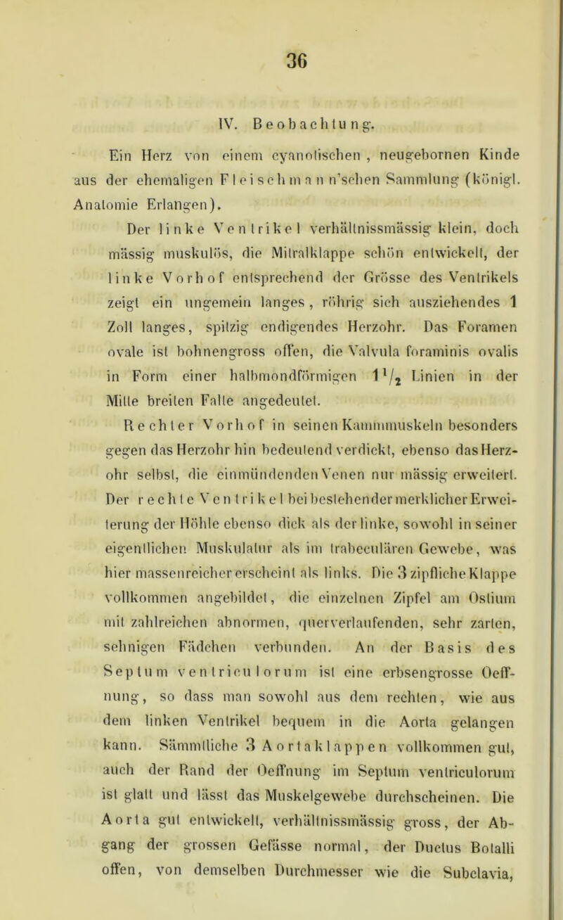 IV. Beobachtung:. Ein Herz von einem cyanolischen , neugebornen Kinde aus der ehemaligen Fleischman n’schen Sammlung (königl. Anatomie Erlangen). Der linke Ventrikel verhältnissmässig klein, doch massig muskulös, die Mitralklappe schön entwickelt, der linke Vorhof entsprechend der Grösse des Ventrikels zeigt ein ungemein langes, rührig sich ausziehendes 1 Zoll langes, spitzig endigendes Herzohr. Das Foramen ovale ist bohnengross offen, die Valvnla foraminis ovalis in Form einer halbmondförmigen 11/2 Linien in der Mille breiten Falle angedeulet. Rechter Vorhof in seinen Kammmuskeln besonders gegen das Herzohr hin bedeutend verdickt, ebenso dasllerz- ohr selbst, die einmündenden Venen nur massig erweitert. Der rechte Ventrikel bei bcslehcnder merklicher Erwei- terung der Höhle ebenso dick als der linke, sowohl in seiner eigentlichen Muskulatur als im Irabeculären Gewebe, was hier massenreicher erscheint als links. Die 3 zipfliche Klappe vollkommen angebildet, die einzelnen Zipfel am Ostium mit zahlreichen abnormen, querverlaufenden, sehr zarten, sehnigen Fiidehen verbunden. An der Basis des Septum ventrieu Io rum ist eine erbsengrosse Oeff- nung, so dass man sowohl aus dem rechten, wie aus dem linken Ventrikel bequem in die Aorta gelangen kann. Sämmlliche 3 A o r t a k 1 app e n vollkommen gut, auch der Rand der OefTnung im Septum venlriculorum ist glatt und lässt das Muskelgewebe durchscheinen. Die Aorta gut entwickelt, verhältnissmässig gross, der Ab- gang der grossen Gefässe normal, der Ductus Botalli offen, von demselben Durchmesser wie die Subclavia,
