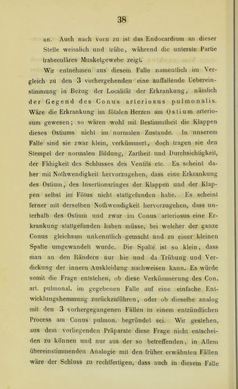 an. Auch nach vorn zu isl das Endocardiurn an dieser Stelle weisslich und Irübe, während die unterste Partie trabeculäres Muskelgewebe zeigt. Wir entnehmen aus diesem Falle namentlich im Ver- gleich zu den 3 vorhergehenden eine auffallende Ueberein- stimmung in Bezug der Localiläl der Erkrankung, nämlich der Gegend des Conus arlcriosus pulmonalis. Wäre die Erkrankung im fötalen Herzen am Oslium arterio- sum gewesen; so wären wohl mit Bestimmtheit die Klappen dieses Osliums nicht im normalen Zustande, ln unserem Falle sind sic zwar klein, verkümmert, doch tragen sie den Stempel der normalen Bildung, Zartheit und Durchsichtigkeit, der Fähigkeit des Schlusses des Ventils ctc. Es scheint da- her mit Nothwendigkeil hervorzugehen, dass eine Erkrankung des Oslium, des Inserlionsringes der Klappen und der Klap- pen selbst im Fötus nicht stallgefunden habe. Es scheint ferner mit derselben Nothwendigkeil hervorzugehen, dass un- terhalb des Oslium und zwar im Conus arlcriosus eine Er- krankung slatlgefundcn haben müsse, bei welcher der ganze Conus gleichsam unkenntlich gemacht und zu einer kleinen Spalte umgewandell wurde. Die Spalte ist so klein, dass man an den Rändern nur hie und da Trübung und Ver- dickung der innern Auskleidung nachweisen kann. Es würde somit die Frage entstehen, ob diese Verkümmerung des Con. arl. pulmonal, im gegebenen Falle auf eine einfache Ent- wicklungshemmung zurückzuführen, oder ob dieselbe analog mit den 3 vorhergegangenen Fällen in einem entzündlichen Proccss am Conus pulmon. begründet sei. Wir gestehen, aus dem vorliegenden Präparate diese Frage nicht entschei- den zu können und nur aus der so betreffenden, in Allem übereinstimmenden Analogie mit den früher erwähnten Fällen wäre der Schluss zu rechtfertigen, dass auch in diesem Falle