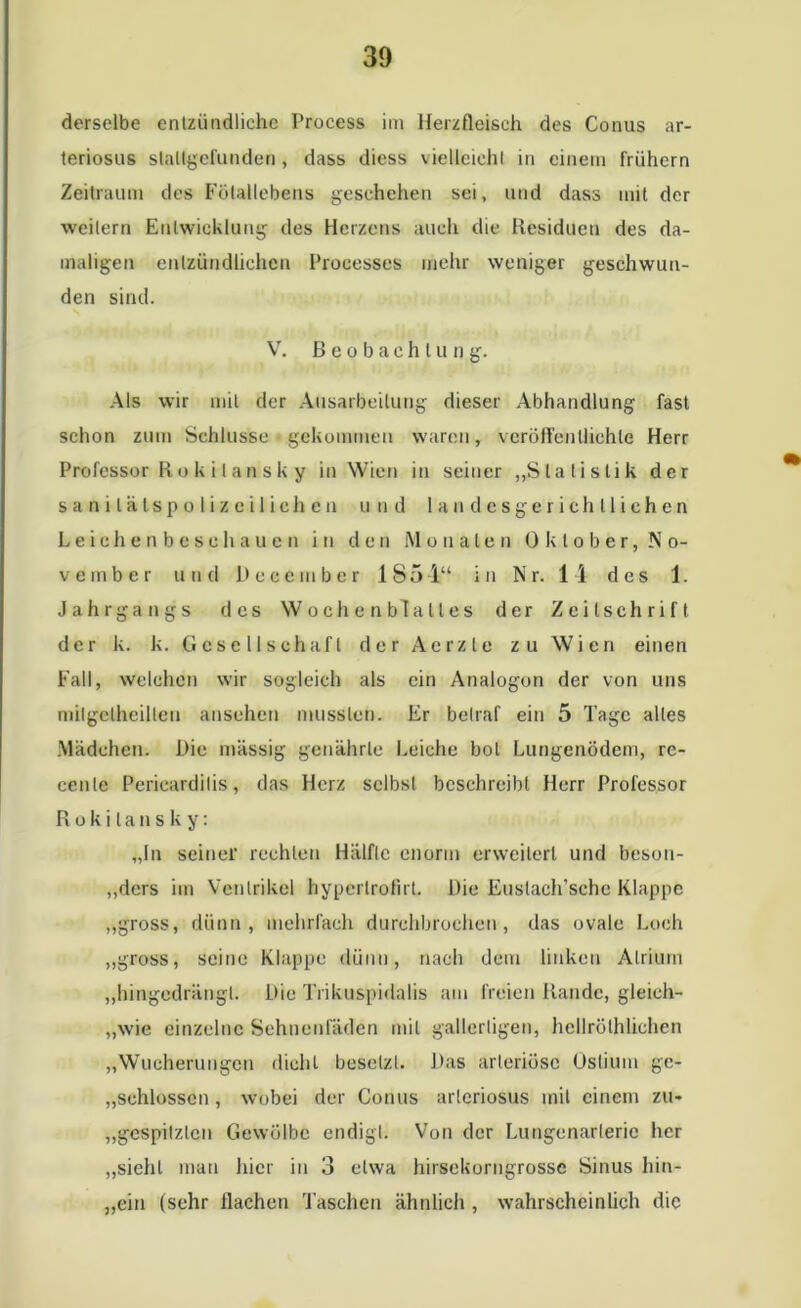 derselbe entzündliche Process im Herzfleisch des Conus ar- teriosus slallgefunden , dass dicss vielleicht in einem frühem Zeitraum des Fötallebens geschehen sei, und dass mit der weitern Entwicklung des Herzens auch die Residuen des da- maligen entzündlichen Processes mehr weniger geschwun- den sind. V. Beobachtung. Als wir mit der Ausarbeitung dieser Abhandlung fast schon zum Schlüsse gekommen waren, veröffentlichte Herr Professor Ru k i l a n s k y in Wien in seiner „Statistik der sanilätspolizcilichen und landesgerichtliehen Leichenbeschauen in den Monaten Oktober, No- vember und Dcccrnber 1851“ in Nr. 14 des 1. Jahrgangs des Wochenblattes der Zeitschrift der k. k. Gesellschaft der Aerzle zu Wien einen Fall, welchen wir sogleich als ein Analogon der von uns milgetheillen an sehen mussten. Er betraf ein 5 Tage alles Mädchen. Die massig genährte Leiche bol Lungenödem, rc- cenlc Pericardilis, das Herz selbst beschreibt Herr Professor Rokitansky: „In seiner rechten Hälfte enorm erweitert und beson- ders im Ventrikel hypertrofirt. Die Euslach’sche Klappe „gross, dünn, mehrfach durchbrochen, das ovale Loch „gross, seine Klappe dünn, nach dem linken Atrium „hingedrängt. Die Trikuspidalis am freien Rande, gleich- „wie einzelne Sehnenfäden mit gallertigen, hellröthlichen „Wucherungen dicht besetzt. Das arteriöse Ostium ge- schlossen, wobei der Conus arteriosus mit einem zu« „gespitzlcn Gewölbe endigt. Von der Luugenarterie her „sieht man hier in 3 etwa hirsckorngrossc Sinus hin- „cin (sehr flachen Taschen ähnlich , wahrscheinlich die