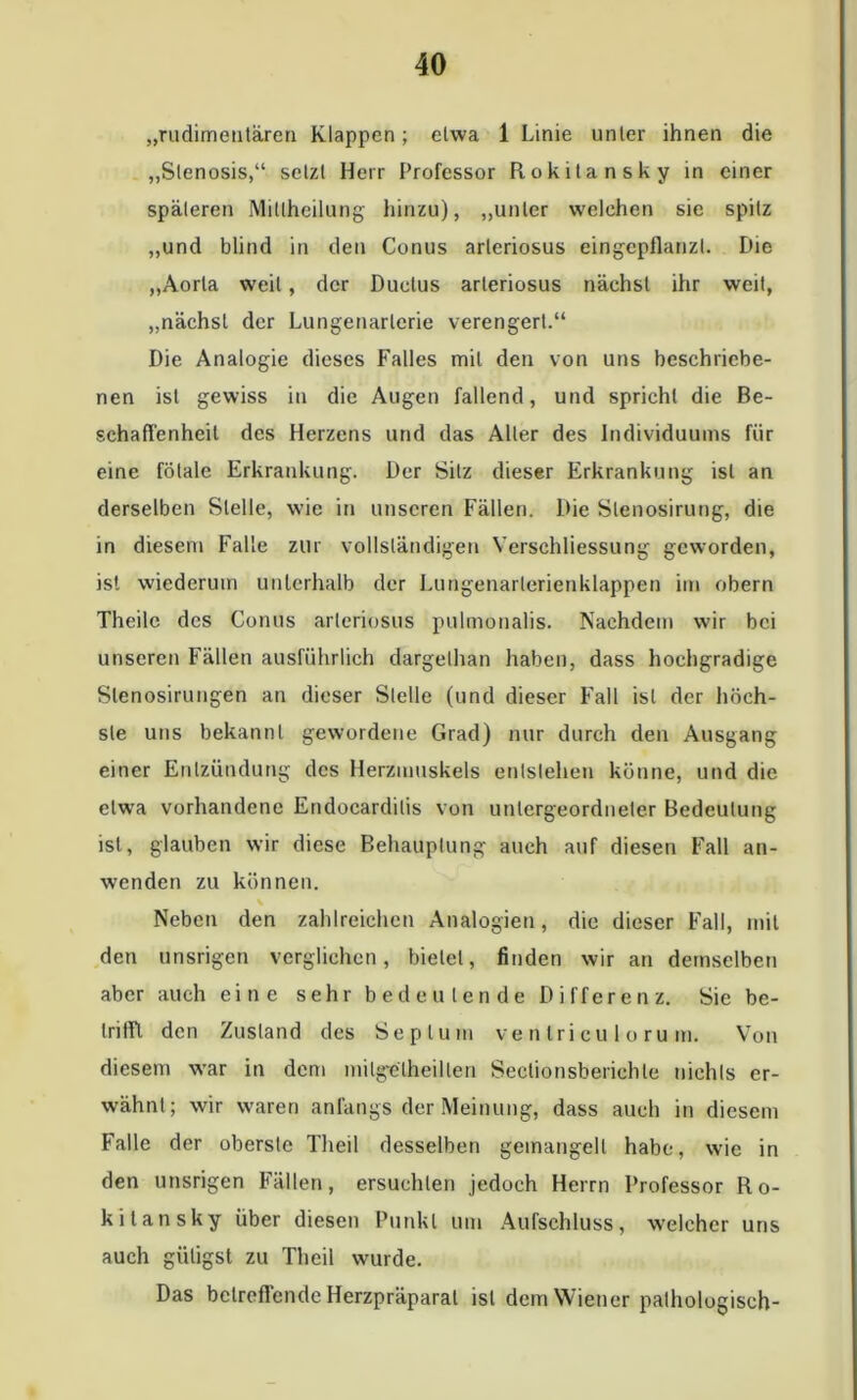 „rudimentären Klappen; etwa 1 Linie unter ihnen die „Stenosis,“ setzt Herr Professor Rokitansky in einer späteren Mitlheilung hinzu), „unter welchen sie spitz „und blind in den Conus arleriosus eingepflanzt. Die „Aorta weil , der Ductus arleriosus nächst ihr weit, „nächst der Lungenarlerie verengert.“ Die Analogie dieses Falles mit den von uns beschriebe- nen ist gewiss in die Augen fallend, und spricht die Be- schaffenheit des Herzens und das Aller des Individuums für eine fötale Erkrankung. Der Sitz dieser Erkrankung ist an derselben Stelle, wie in unseren Fällen. Die Slenosirung, die in diesem Falle zur vollständigen Verschliessung geworden, ist wiederum unterhalb der Lungenarlerienklappen im obern Theile des Conus arleriosus pulmonalis. Nachdem wir bei unseren Fällen ausführlich dargelhan haben, dass hochgradige Slenosirungen an dieser Stelle (und dieser Fall ist der höch- ste uns bekannt gewordene Grad) nur durch den Ausgang einer Entzündung des Herzmuskels entstehen könne, und die etwa vorhandene Endocardilis von untergeordneter Bedeutung ist, glauben wir diese Behauptung auch auf diesen Fall an- wenden zu können. v Neben den zahlreichen Analogien, die dieser Fall, mit den unsrigen verglichen, bietet, finden wir an demselben aber auch eine sehr bedeutende Differenz. Sie be- trifft den Zustand des Septum ve n tri cu 1 o ru m. Von diesem war in dem milgelheillen Sectionsberiehle uiehls er- wähnt; wir waren anfangs der Meinung, dass auch in diesem Falle der oberste Theil desselben gemangelt habe, wie in den unsrigen Fällen, ersuchten jedoch Herrn Professor Ro- kitansky über diesen Punkt um Aufschluss, welcher uns auch giiligst zu Theil wurde. Das betreffende Herzpräparat ist dem Wiener pathologisch-