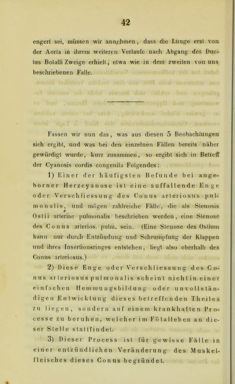 cngert sei, müssen wir annehmen , dass die Lunge ersl von der Aorla in ihrem weiteren Verlaufe nach Abgang des Duc- tus Bolalli Zweige erhielt, etwa wie in dem zweiten von uns beschriebenen Falle. Fassen wir nun das, was aus diesen 5 Beobachtungen sich ergibl, und was bei den einzelnen Fällen bereits näher gewürdigt wurde, kurz zusammen, so ergibl sich in Betreff der Cyanosis eordis congenita Folgendes: 1) Einer der häufigsten Befunde bei a n ge- hör n er Herzcyan ose ist eine auffallende Enge oder Verse hlicssu n g des Conus arteriös us pul- mo nalis, und mögen zahlreiche Fälle, die als Stenosis Oslii arleriae pulmonalis beschrieben werden, eine Stenose des Conus arteriös, pulm. sein. (Eine Stenose des Oslium kann nur durch Entzündung und Schrumpfung der Klappen und ihres Insertionsringes entstehen, liegt also oberhalb des Conus arteriosus.) 2) Diese Enge oder Vcrschliessung des Co- nus a r l c r i o s u s p u I m o n a 1 i s scheint niehtin.eincr einfachen H cm m u u gs bi 1 d u n g oder unvollstän- digen Entwicklung dieses betreffenden Th eil es zu liegen, sondern auf einem krankhaften 1’ r o- eessc zu beruhen, welcher im Fötalleben an die- ser Stelle slatlfindel. 3) Dieser Proccss ist für gewisse Fälle in einer entzündlichen Veränderung des Muskel- flcisehcs dieses Conus begründet. i