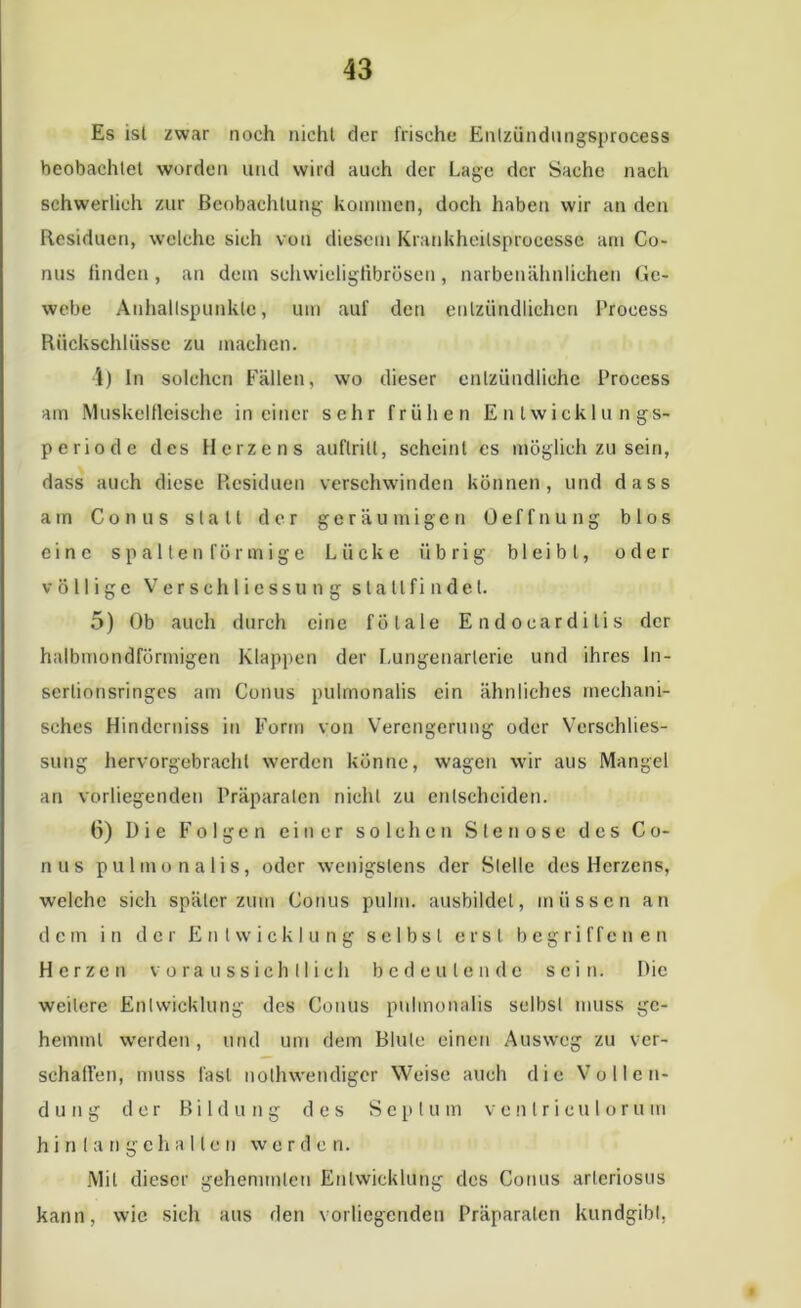 Es ist zwar noch nicht der frische Entziindungsprocess beobachtet worden und wird auch der Lage der Sache nach schwerlich zur Beobachtung kommen, doch haben wir an den Residuen, welche sich von diesem Krankheitsproeesse am Co- nus finden, an dem schwieligfibrösen, narbenähnlichen Ge- webe Anhaltspunkte, um auf den entzündlichen l’rocess Rückschlüsse zu machen. 4) In solchen Fällen, wo dieser entzündliche Proeess am Muskelfleische in einer sehr frühen E n twicklu n gs- periode des Herzens auflrilt, scheint es möglich zu sein, dass auch diese Residuen verschwinden können, und dass am Conus statt der geräumigen Oeffnung blos eine s p a 11 e n fö r m i g e Lücke übrig bleibt, oder völlige Verseh 1 icssu n g stallfi ndel. 5) Ob auch durch eine fötale Endoearditis der halbmondförmigen Klappen der Lungenarlerie und ihres ln- serlionsringes am Conus pulmonalis ein ähnliches mechani- sches Hinderniss in Form von Verengerung oder Vcrschlies- sung hervorgebrachl werden könne, wagen wir aus Mangel an vorliegenden Präparaten nicht zu entscheiden. 6) Die Folgen einer solchen Stenose des Co- nus pulmonalis, oder wenigstens der Stelle des Herzens, welche sich später zum Conus pulm. ausbildel, müssen an dem in der Entwicklung selbst erst begriffenen Herzen voraussichtlich bedeutende sein. Die weitere Entwicklung des Conus pulmonalis selbst muss ge- hemmt werden , und um dem Blute einen Ausweg zu ver- schaffen, muss last nolhwendiger Weise auch die Vollen- dung der Bildung des Septum vc n Ir icu I oru in h i n 1 a n g c h allen werde n. Mit dieser gehemmten Entwicklung des Conus arteriöses kann, wie sich aus den vorliegenden Präparaten kundgibt,