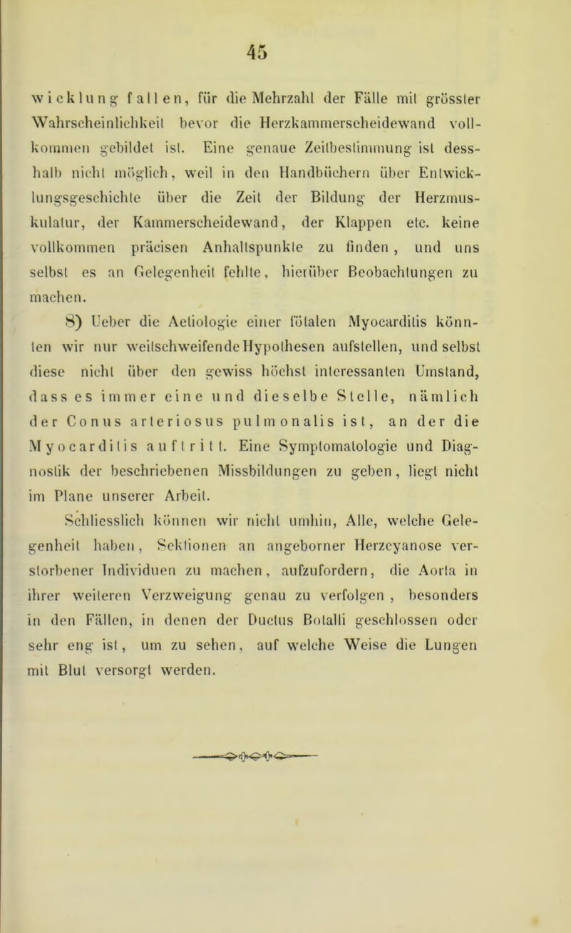 Wicklung fallen, für die Mehrzahl der Fälle mit grösster Wahrscheinlichkeit bevor die Herzkammerscheidewand voll- kommen gebildet ist. Eine genaue Zeitbestimmung ist dess- halb nicht möglich, weil in den Handbüchern über Entwick- lungsgeschichte über die Zeit der Bildung der Herzmus- kulatur, der Kammerscheidewand, der Klappen etc. keine vollkommen präcisen Anhaltspunkte zu finden , und uns selbst es an Gelegenheit fehlte, hierüber Beobachtungen zu machen. 8) lieber die Aeliologie einer totalen Myocardilis könn- ten wir nur weilschweifendeHypothesen aufstellen, und selbst diese nicht über den gewiss höchst interessanten Umstand, d a s s e s immer eine und dieselbe Stelle, n ä m 1 i c h der Conus arteriösus pulmonalis ist, an der die Myocardilis au fl ritt. Eine Symptomatologie und Diag- nostik der beschriebenen Missbildungen zu geben, liegt nicht im Plane unserer Arbeit. Schliesslich können wir nicht umhin, Alle, welche Gele- genheit haben, Sektionen an angeborner Herzcyanose ver- storbener Individuen zu machen, aufzufordern, die Aorla in ihrer weiteren Verzweigung genau zu verfolgen , besonders in den Fällen, in denen der Duclus Bolalli geschlossen oder sehr eng ist, um zu sehen, auf welche Weise die Lungen mit Blut versorgt werden.