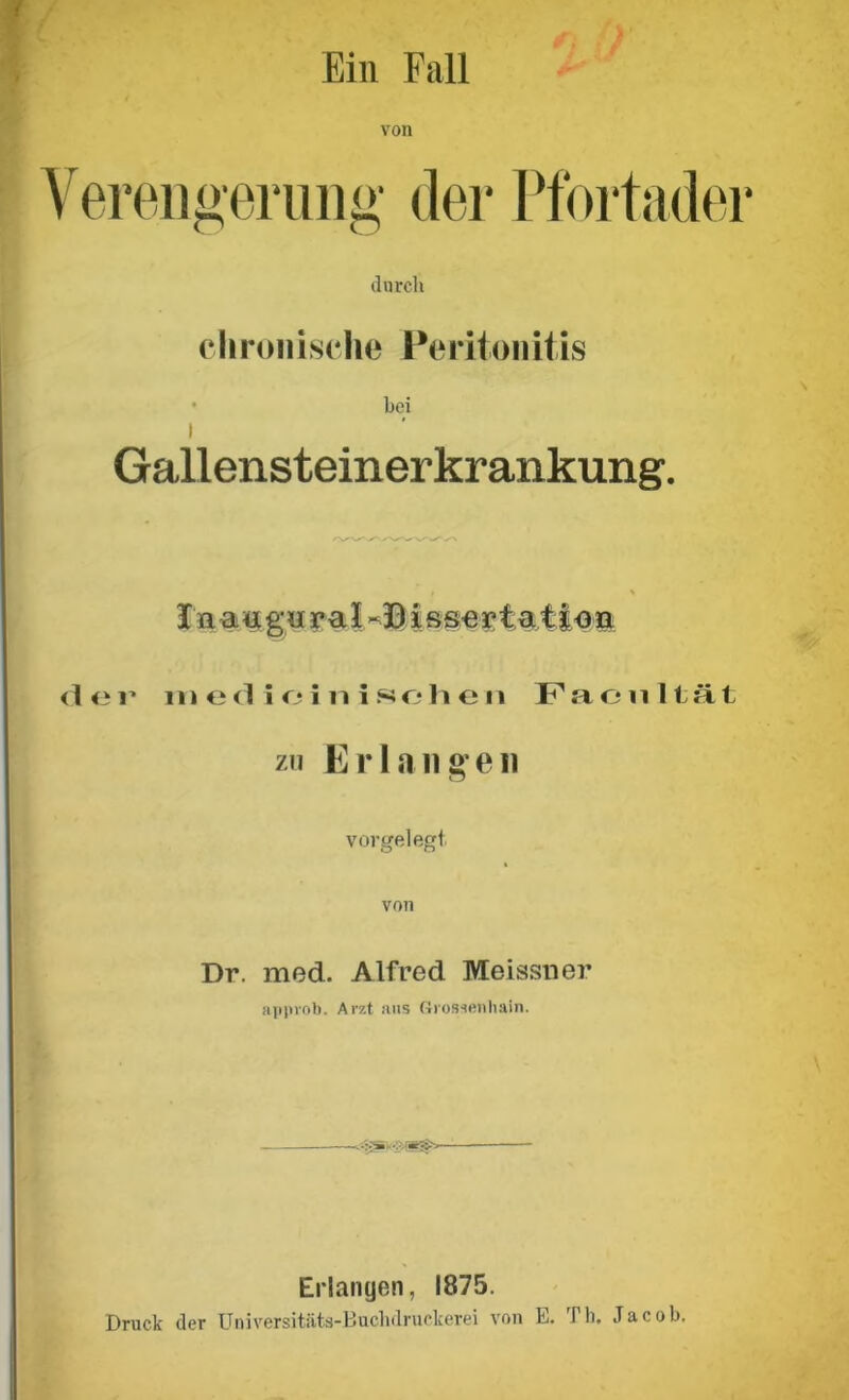 Ein Fall von erengerung der Pfortader durch chronische Peritonitis bei I Gallensteinerkrankung. In augoral i sserta.tt<m <3i* medieinisohen Facultät zu Erlange» vorgelegt von Dr. med. Alfred Meissner approb. Arzt aus Grossenbain. .r3>. Erlangen, 1875. Druck der Universitäts-Buchdruckerei von E. Th, Jacob.