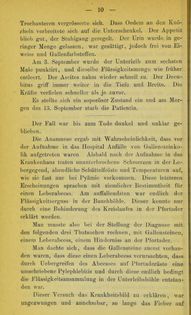 Trochanteren vcrgrösserte sich. Dass Oedem an den Knö- cheln verbreitete sieli auf die Unterschenkel. Der Appetit blieb gut, der Stuhlgang geregelt. Der Urin wurde in ge- ringer Menge gelassen, war gesättigt, jedoch frei von Ei- weiss und Gallenfarbstoffen. Am 3. September wurde der Unterleib zum sechsten Male punktirt, und dieselbe Flüssigkeitsmenge wie früher entleert. Der Ascites nahm wieder schnell zu. Der Decu- bitus griff immer weiter in die Tiefe und Breite. Die Kräfte verfielen schneller als je zuvor. Es stellte sich ein soporöser Zustand ein und am Mor- gen des 13. September starb die Patientin. Der Fall war bis zum Tode dunkel und unklar ge- blieben. Die Anamnese ergab mit Wahrscheinlichkeit, dass vor der Aufnahme in das Hospital Anfälle von Gallensteinko- lik aufgetreten waren. Alsbald nach der Aufnahme in das Krankenhaus traten ununterbrochene Schmerzen in der Le- bergegend, abendliche Schüttelfröste und Temperaturen auf, wie sie fast nur bei Pyämie Vorkommen. Diese letzteren Erscheinungen sprachen mit ziemlicher Bestimmtheit für einen Leberabcess. Am auffallendsten war endlich der Flüssigkeitserguss in der Bauchhöhle. Dieser konnte nur durch eine Behinderung des Kreislaufes in der Pforfadcr erklärt werden. Man musste also bei der Stellung der Diagnose mit den folgenden drei Thatsachcn rechnen, mit Gallensteinen, einem Leberabcess, einem Hinderniss an der Pfortader. Man dachte sich, dass die Gallensteine zuerst vorhan- den waren, dass diese einen Leberabcess verursachten, dass durch Uebcrgreifen des Abcesses auf Pfortaderäste eine umschriebene Pylephlebitis und durch diese endlich bedingt die Flüssigkeitsansammlung in der Unterleibshöhle entstan- den war. Dieser Versuch das Krankheitsbild zu erklären, war ungezwungen und annehmbar, so lange das Fieber auf