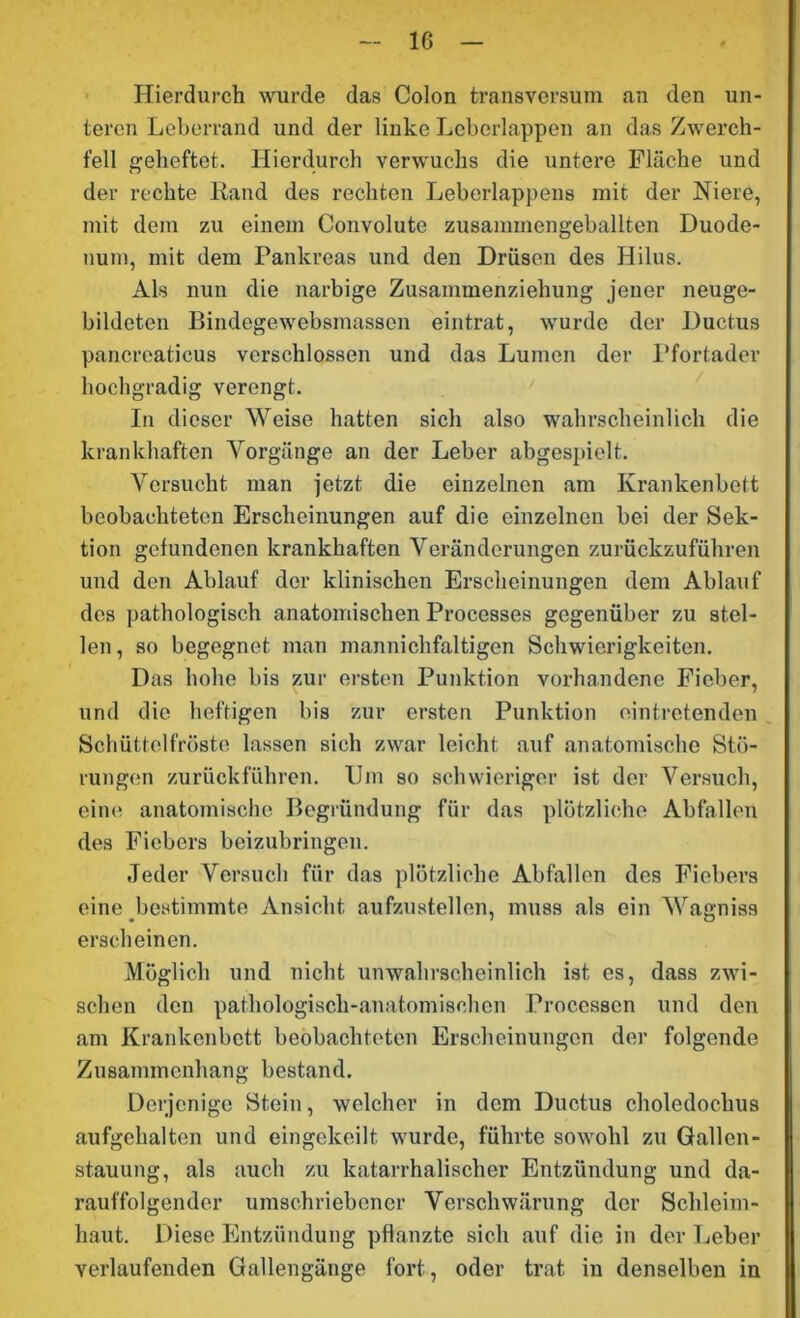 Hierdurch wurde das Colon transversum an den un- teren Leberrand und der linke Leberlappen an das Zwerch- fell geheftet. Hierdurch verwuchs die untere Fläche und der rechte lland des rechten Leberlappens mit der Niere, mit dein zu einem Convolute zusammengeballten Duode- num, mit dem Pankreas und den Drüsen des Hilus. Als nun die narbige Zusammenziehung jener neuge- bildeten Bindegewebsmassen eintrat, wurde der Ductus pancreaticus verschlossen und das Lumen der Pfortader hochgradig verengt. In dieser Weise hatten sich also wahrscheinlich die krankhaften Vorgänge an der Leber abgespielt. Versucht man jetzt die einzelnen am Krankenbett beobachteten Erscheinungen auf die einzelnen bei der Sek- tion gefundenen krankhaften Veränderungen zurückzuführen und den Ablauf der klinischen Erscheinungen dem Ablauf des pathologisch anatomischen Processes gegenüber zu stel- len , so begegnet man mannichfaltigen Schwierigkeiten. Das hohe bis zur ersten Punktion vorhandene Fieber, und die heftigen bis zur ersten Punktion eintretenden Schüttelfröste lassen sich zwar leicht auf anatomische Stö- rungen zurückführen. Um so schwieriger ist der Versuch, eine anatomische Begründung für das plötzliche Abfallen des Fiebers beizubringen. Jeder Versuch für das plötzliche Abfallen des Fiebers eine bestimmte Ansicht aufzustellen, muss als ein Wagniss erscheinen. Möglich und nicht unwahrscheinlich ist es, dass zwi- schen den pathologisch-anatomischen Processen und den am Krankenbett beobachteten Erscheinungen der folgende Zusammenhang bestand. Derjenige Stein, welcher in dem Ductus choledochus aufgehalten und eingekeilt wurde, führte sowohl zu Gallen- stauung, als auch zu katarrhalischer Entzündung und da- rauffolgender umschriebener Verschwärung der Schleim- haut. Diese Entzündung pflanzte sich auf die in der Leber verlaufenden Gallengänge fort, oder trat in denselben in