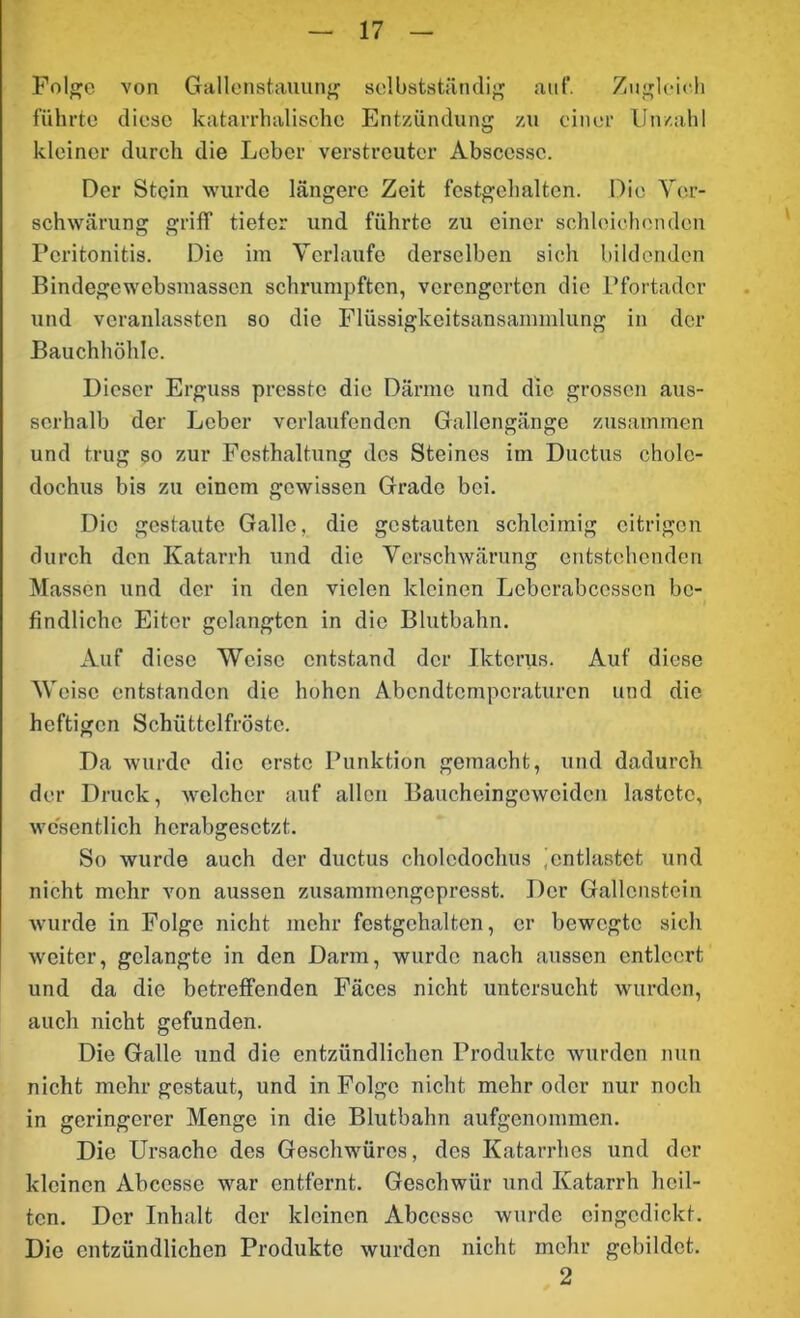 Folge von Gallenstauung selbstständig auf. Zugleich führte diese katarrhalische Entzündung zu einer Unzahl kleiner durch die Leber verstreuter Absccssc. Der Stein wurde längere Zeit festgehalten. Die Ver- schwärung griff tiefer und führte zu einer schleichenden Peritonitis. Die im Verlaufe derselben sich bildenden Bindegewcbsmassen schrumpften, verengerten die Pfortader und vcranlasstcn so die Flüssigkeitsansammlung in der Bauchhöhle. Dieser Erguss presste die Därme und die grossen aus- serhalb der Leber verlaufenden Gallengänge zusammen und trug so zur Festhaltung des Steines im Ductus cholc- dochus bis zu einem gewissen Grade bei. Die gestaute Galle, die gestauten schleimig eitrigen durch den Katarrh und die Verschwärung entstehenden Massen und der in den vielen kleinen Lcbcrabccsscn be- findliche Eiter gelangten in die Blutbahn. Auf diese Weise entstand der Ikterus. Auf diese Weise entstanden die hohen Abendtemperaturen und die heftigen Schüttelfröste. Da wurde die erste Punktion gemacht, und dadurch der Druck, welcher auf allen Bauchcingcwciden lastete, wesentlich herabgesetzt. So wurde auch der ductus choledochus 'entlastet und nicht mehr von aussen zusammengepresst. Der Gallenstein wurde in Folge nicht mehr festgchaltcn, er bewegte sich weiter, gelangte in den Darm, wurde nach aussen entleert und da die betreffenden Fäces nicht untersucht wurden, auch nicht gefunden. Die Galle und die entzündlichen Produkte wurden nun nicht mehr gestaut, und in Folge nicht mehr oder nur noch in geringerer Menge in die Blutbahn aufgenommen. Die Ursache des Geschwüres, des Katarrhes und der kleinen Abccsse war entfernt. Geschwür und Katarrh heil- ten. Der Inhalt der kleinen Abccsse wurde eingedickt. Die entzündlichen Produkte wurden nicht mehr gebildet. 2