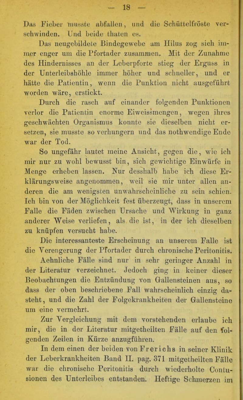 Das Fieber musste abfallen, und die Schüttelfröste ver- schwinden. Und beide (baten es. Das ncugebildctc Bindegewebe am Hilus zog sich im- mer enger um die Pfortader zusammen. Mit der Zunahme des Hindernisses an der Leberpforte stieg der Erguss in der Unterleibshöhle immer höher und schneller, und er hätte die Patientin, wenn die Punktion nicht ausgeführt worden wäre, erstickt. Durch die rasch auf einander folgenden Punktionen verlor die Patientin enorme Eiweissmengen, wegen ihres geschwächten Organismus konnte sie dieselben nicht er- setzen, sie musste so verhungern und das nothwendige Ende war der Tod. So ungefähr lautet meine Ansicht, gegen die, wie ich mir nur zu wohl bewusst bin, sich gewichtige Einwürfe in Menge erheben lassen. Nur dcsshalb habe ich diese Er- klärungsweise angenommen, weil sie mir unter allen an- deren die am wenigsten unwahrscheinliche zu sein schien. Ich bin von der Möglichkeit fest überzeugt, dass in unserem Falle die Fäden zwischen Ursache und Wirkung in ganz anderer Weise verliefen, als die ist, in der ich dieselben zu knüpfen versucht habe. Die interessanteste Erscheinung an unserem Falle ist die Verengerung der Pfortader durch chronische Peritonitis. Aehnliche Fälle sind nur in sehr geringer Anzahl in der Literatur verzeichnet. Jedoch ging in keiner dieser Beobachtungen die Entzündung von Gallensteinen aus, so dass der oben beschriebene Fall wahrscheinlich einzig da- steht, und die Zahl der Folgekrankheiten der Gallensteine um eine vermehrt. Zur Vergleichung mit dem vorstehenden erlaube ich mir, die in der Literatur mitgetheilten Fälle auf den fol- genden Zeilen in Kürze anzugführen. In dem einen der beiden von Frericlis in seiner Klinik der Leberkrankheiten Band II. pag. 371 mitgetheilten Fälle war die chronische Peritonitis durch wiederholte Contu- sionen des Unterleibes entstanden. Heftige Schmerzen im