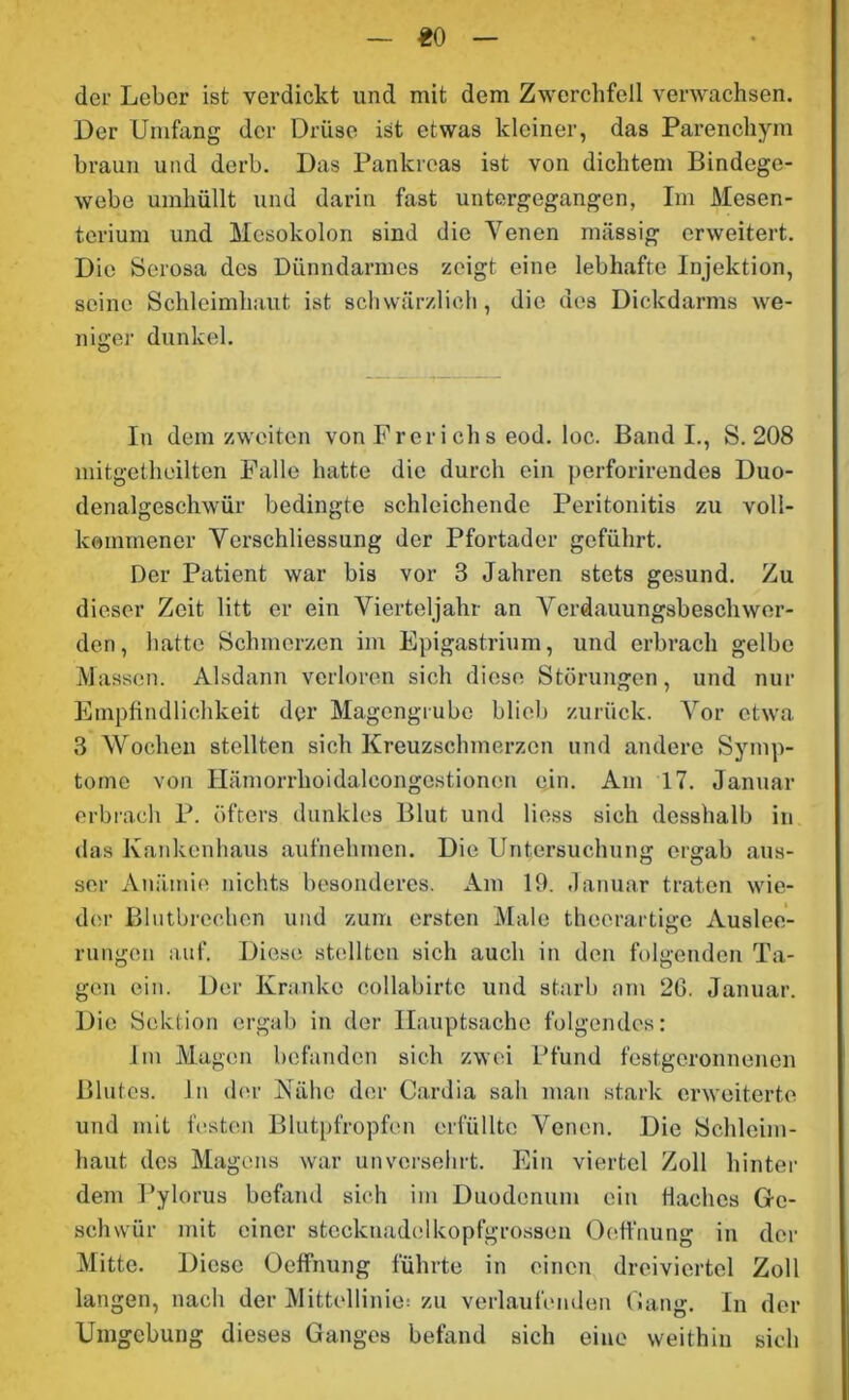 «0 der Leber ist verdickt und mit dem Zwerchfell verwachsen. Der Umfang der Drüse ist etwas kleiner, das Parenchym braun und derb. Das Pankreas ist von dichtem Bindege- webe umhüllt und darin fast untergegangen, Im Mesen- terium und Mesokolon sind die Venen massig erweitert. Die Serosa des Dünndarmes zeigt eine lebhafte Injektion, seine Schleimhaut ist schwärzlich, die des Dickdarms we- niger dunkel. In dem zweiten von Freri chs eod. loc. Band I., S. 208 mitgetheilten Falle hatte die durch ein perforirendes Duo- denalgeschwür bedingte schleichende Peritonitis zu voll- kommener Vcrschliessung der Pfortader geführt. Der Patient war bis vor 3 Jahren stets gesund. Zu dieser Zeit litt er ein Vierteljahr an Verdauungsbeschwer- den, hatte Schmerzen im Epigastrium, und erbrach gelbe Massen. Alsdann verloren sich diese Störungen, und nur Empfindlichkeit der Magengrube blieb zurück. Vor etwa 3 Wochen stellten sich Kreuzschmerzen und andere Symp- tome von Hämorrhoidalcongestionen ein. Am 17. Januar erbrach P. öfters dunkles Blut und Hess sich desshalb in das Kankonhaus aufnehmen. Die Untersuchung ergab aus- ser Anämie nichts besonderes. Am 19. Januar traten wie- der Blutbrechen und zum ersten Male thecrartige Auslee- rungen auf. Diese stellten sich auch in den folgenden Ta- gen ein. Der Kranke collabirtc und starb am 26. Januar. Die Sektion ergab in der Hauptsache folgendes: Im Magen befanden sich zwei Pfund festgeronnenen Blutes, ln der Nähe der Cardia sah man stark erweiterte und mit festen Blutpfropfen erfüllte Venen. Die Schleim- haut des Magens war unversehrt. Ein viertel Zoll hinter dem Pylorus befand sich im Duodenum ein Haches Ge- schwür mit einer stecknadelkopfgrossen Oeffnung in der Mitte. Diese Oeffnung führte in einen dreiviertel Zoll langen, nach der Mittellinie: zu verlaufenden Gang. In der Umgebung dieses Ganges befand sich eine weithin sich