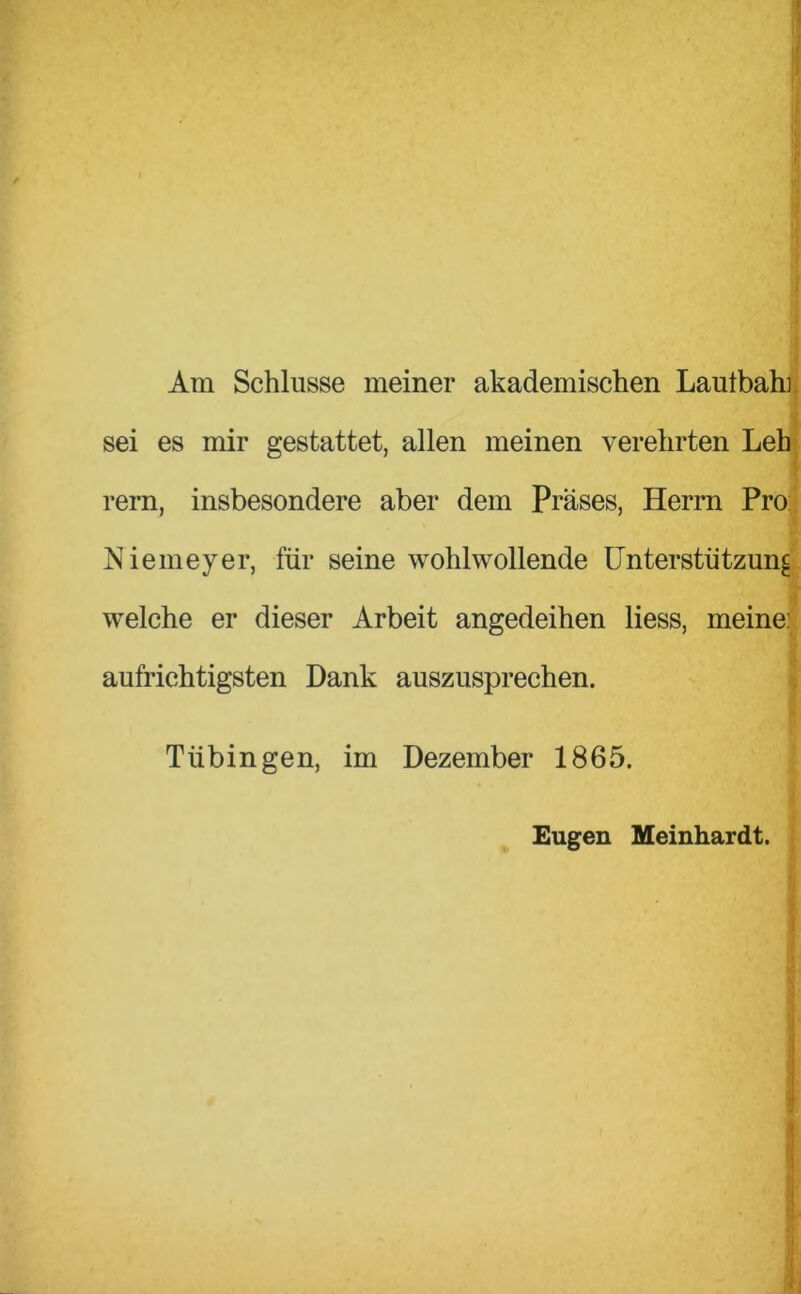 Am Schlüsse meiner akademischen Laulbah] sei es mir gestattet, allen meinen verehrten Leh rern, insbesondere aber dem Präses, Herrn Pro Niemeyer, für seine wohlwollende Unterstützung welche er dieser Arbeit angedeihen Hess, meine: aufrichtigsten Dank auszusprechen. Tübingen, im Dezember 1865. Eugen Meinhardt.