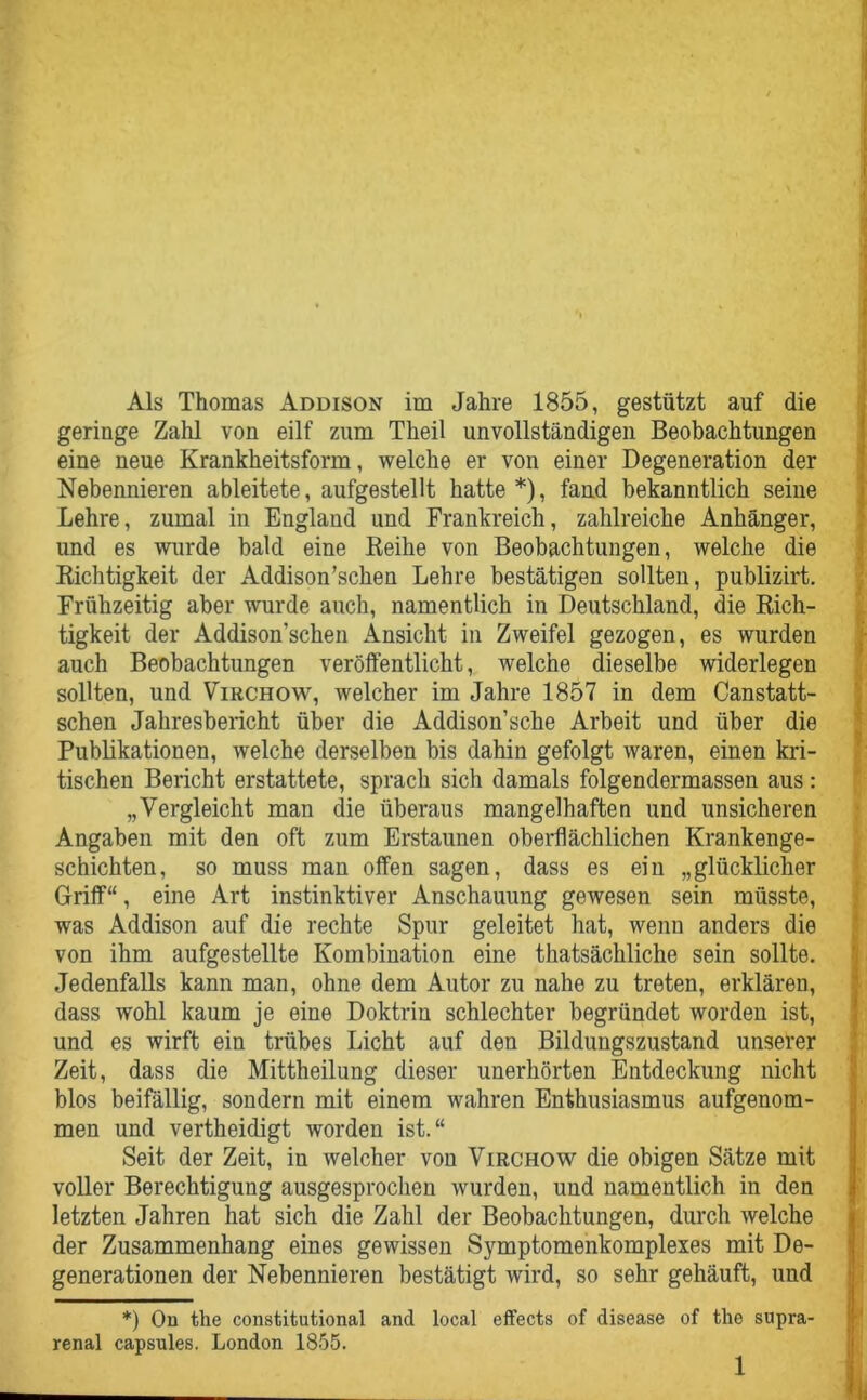 Als Thomas Addison im Jahre 1855, gestützt auf die geringe Zahl von eilf zum Theil unvollständigen Beobachtungen eine neue Krankheitsform, welche er von einer Degeneration der Nebennieren ableitete, aufgestellt hatte *), fand bekanntlich seine Lehre, zumal in England und Frankreich, zahlreiche Anhänger, und es wurde bald eine Reihe von Beobachtungen, welche die Richtigkeit der Addison’sehen Lehre bestätigen sollten, publizirt. Frühzeitig aber wurde auch, namentlich in Deutschland, die Rich- tigkeit der Addison’schen Ansicht in Zweifel gezogen, es wurden auch Beobachtungen veröffentlicht, welche dieselbe widerlegen sollten, und Virchow, welcher im Jahre 1857 in dem Canstatt- schen Jahresbericht über die Addison’sche Arbeit und über die Publikationen, welche derselben bis dahin gefolgt waren, einen kri- tischen Bericht erstattete, sprach sich damals folgendermassen aus: „Vergleicht man die überaus mangelhaften und unsicheren Angaben mit den oft zum Erstaunen oberflächlichen Krankenge- schichten, so muss man offen sagen, dass es ein „glücklicher Griff“, eine Art instinktiver Anschauung gewesen sein müsste, was Addison auf die rechte Spur geleitet hat, wenn anders die von ihm aufgestellte Kombination eine thatsächliche sein sollte. Jedenfalls kann man, ohne dem Autor zu nahe zu treten, erklären, dass wohl kaum je eine Doktrin schlechter begründet worden ist, und es wirft ein trübes Licht auf den Bildungszustand unserer Zeit, dass die Mittheilung dieser unerhörten Entdeckung nicht blos beifällig, sondern mit einem wahren Enthusiasmus aufgenom- men und vertheidigt worden ist.“ Seit der Zeit, in welcher von Virchow die obigen Sätze mit voller Berechtigung ausgesprochen wurden, und namentlich in den letzten Jahren hat sich die Zahl der Beobachtungen, durch welche der Zusammenhang eines gewissen Symptomenkomplexes mit De- generationen der Nebennieren bestätigt wird, so sehr gehäuft, und *) On the constitutional and local effects of disease of the supra- renal capsules. London 1855.