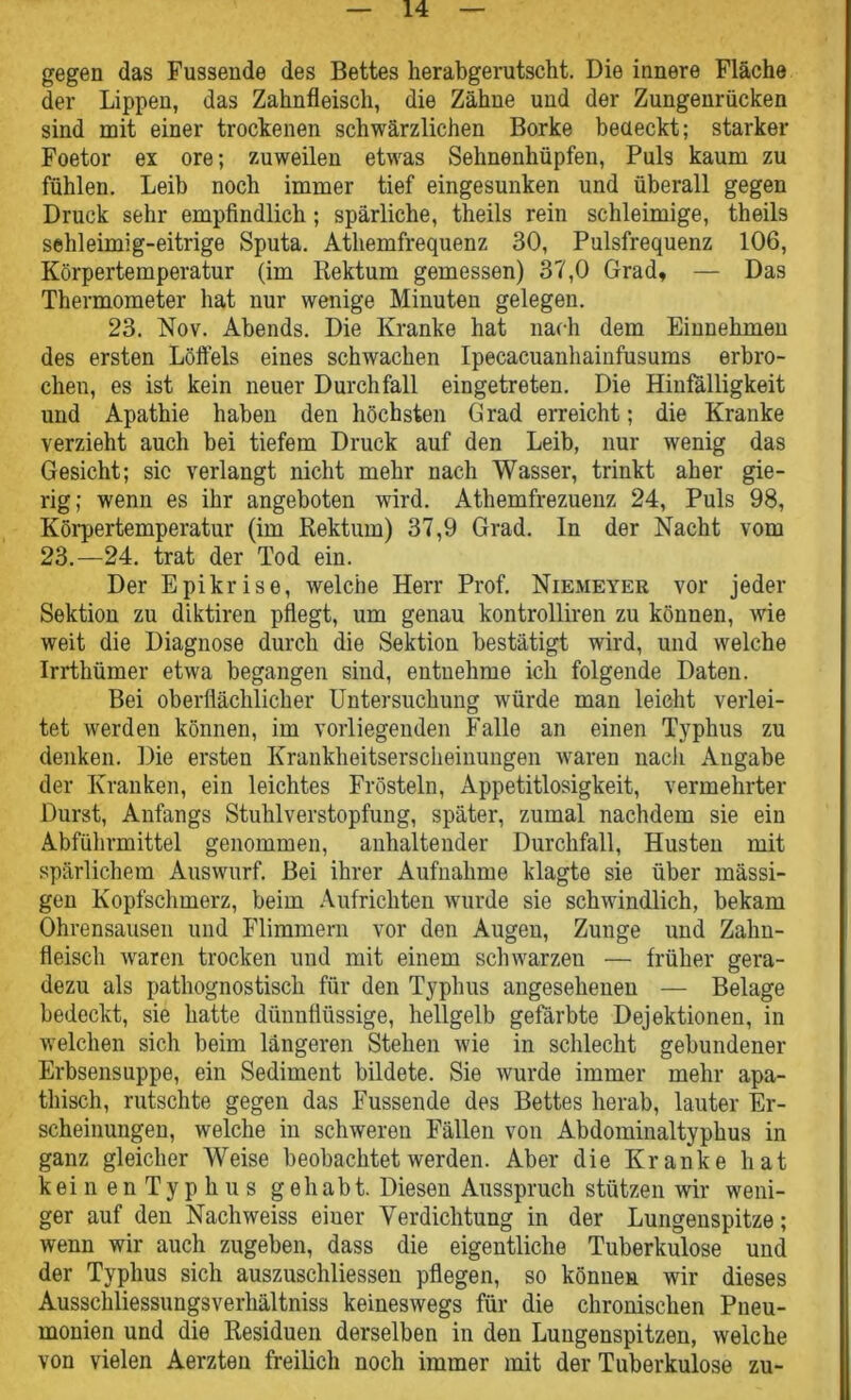 gegen das Fussende des Bettes herabgerutscht. Die innere Fläche der Lippen, das Zahnfleisch, die Zähne und der Zungenrücken sind mit einer trockenen schwärzlichen Borke bedeckt; starker Foetor ex ore; zuweilen etwas Sehnenhüpfen, Puls kaum zu fühlen. Leib noch immer tief eingesunken und überall gegen Druck sehr empfindlich; spärliche, theils rein schleimige, theils sehleimig-eitrige Sputa. Athemfrequenz 30, Pulsfrequenz 106, Körpertemperatur (im Rektum gemessen) 37,0 Grad, — Das Thermometer hat nur wenige Minuten gelegen. 23. Nov. Abends. Die Kranke hat nach dem Einnehmen des ersten Löffels eines schwachen Ipecacuanhainfusums erbro- chen, es ist kein neuer Durchfall eingetreten. Die Hinfälligkeit und Apathie haben den höchsten Grad erreicht; die Kranke verzieht auch bei tiefem Druck auf den Leib, nur wenig das Gesicht; sic verlangt nicht mehr nach Wasser, trinkt aber gie- rig; wenn es ihr angeboten wird. Athemfrezuenz 24, Puls 98, Körpertemperatur (im Rektum) 37,9 Grad. In der Nacht vom 23.—24. trat der Tod ein. Der Epikrise, welche Herr Prof. Niemeter vor jeder Sektion zu diktiren pflegt, um genau kontrolliren zu können, wie weit die Diagnose durch die Sektion bestätigt wird, und welche Irrthümer etwa begangen sind, entnehme ich folgende Daten. Bei oberflächlicher Untersuchung würde man leicht verlei- tet werden können, im vorliegenden Falle an einen Typhus zu denken. Die ersten Krankheitserscheinungen waren nacli Angabe der Kranken, ein leichtes Frösteln, Appetitlosigkeit, vermehrter Durst, Anfangs Stuhlverstopfung, später, zumal nachdem sie ein Abführmittel genommen, anhaltender Durchfall, Husten mit spärlichem Auswurf. Bei ihrer Aufnahme klagte sie über massi- gen Kopfschmerz, beim Aufrichten wurde sie schwindlich, bekam Ohrensausen und Flimmern vor den Augen, Zunge und Zahn- fleisch waren trocken und mit einem schwarzen — früher gera- dezu als pathognostisch für den Typhus angesehenen — Belage bedeckt, sie hatte dünnflüssige, hellgelb gefärbte Dejektionen, in welchen sich beim längeren Stehen wie in schlecht gebundener Erbsensuppe, ein Sediment bildete. Sie wurde immer mehr apa- thisch, rutschte gegen das Fussende des Bettes herab, lauter Er- scheinungen, welche in schweren Fällen von Abdominaltyphus in ganz gleicher Weise beobachtet werden. Aber die Kranke hat keinenTyphus gehabt. Diesen Ausspruch stützen wir weni- ger auf den Nachweiss einer Verdichtung in der Lungenspitze; wenn wir auch zugeben, dass die eigentliche Tuberkulose und der Typhus sich auszuschliessen pflegen, so können wir dieses Ausschliessungsverhältniss keineswegs für die chronischen Pneu- monien und die Residuen derselben in den Lungenspitzen, welche von vielen Aerzten freilich noch immer mit der Tuberkulose zu-