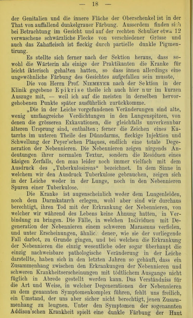 der Genitalien und die innere Fläche der Oberschenkel ist in der That von auffallend dunkelgrauer Färbung. Ausserdem finden sich bei Betrachtung im Gesiebt und auf der rechten Schulter etwa 12 verwaschene schwärzliche Flecke von verschiedener Grösse und auch das Zahnfleisch ist fleckig durch partielle dunkle Pigmen- tirung. Es stellte sich ferner nach der Sektion heraus, dass so- wohl die Wärterin als einige der Praktikanten die Kranke für leicht ikterisch gehalten hatten, so dass ihnen allerdings eine ungewöhnliche Färbung des Gesichtes aufgefallen sein musste, Die von Herrn Prof. Niemeyer nach der Sektion in der Klinik gegebene E p i k r i s e theile ich auch hier n ur im kurzen Auszuge mit, — weil ich auf die meisten in derselben hervor- gehobenen Punkte später ausführlich zurückkomme. „Die in der Leiche Vorgefundenen Veränderungen sind alte, wenig umfangreiche Verdichtungen in den Lungenspitzen, von denen die grösseren Exkavationen, die gleichfalls unverkennbar älteren Ursprung sind, enthalten; ferner die Zeichen eines Ka- tarrhs im unteren Theile des Dünndarms, fleckige Injektion und Schwellung der Peyer’schen Plaques, endlich eine totale Dege- neration der Nebennieren. Die Nebennieren zeigen nirgends An- deutungen ihrer normalen Textur, sondern die Residuen eines käsigen Zerfalls, den man leider noch immer vielfach mit dem Ausdruck des „Tuberkulosirens“ bezeichnet. In dem Sinne in welchem wir den Ausdruck Tuberkulose gebrauchen, zeigen sich in der Leiche weder in der Lunge, noch in den Nebennieren Spuren einer Tuberkulose. Die Kranke ist augenscheinlich weder dem Lungenleiden, noch dem Darmkatarrh erlegen, wohl aber sind wir durchaus berechtigt, ihren Tod mit der Erkrankung der Nebennieren, von welcher wir während des Lebens keine Ahnung hatten, in Ver- bindung zu bringen. Die Fälle, in welchen Individuen mit De- generation der Nebennieren einem schweren Marasmus verfielen, und unter Erscheinungen, ähnlicl denen, wie sie der vorliegende Fall darbot, zu Grunde gingen, und bei welchen die Erkrankung der Nebennieren die einzig wesentliche oder sogar überhaupt die einzig nachweisbare pathologische Veränderung in der Leiche darstellte, haben sich in den letzten Jahren so gehäuft, dass ein Zusammenhang zwischen den Erkrankungen der Nebennieren und schweren Krankheitserscheinungen mit tödtlichem Ausgange nicht füglich in Abrede gestellt werden kann. Das Verständniss für die Art und Weise, in welcher Degenerationen der Nebennieren zu dem genannten Symptomenkomplex führen, fehlt uns freilich, ein Umstand, der uns aber sicher nicht berechtigt, jenen Zusam- menhang zu leugnen. Unter den Symptomen der sogenannten Addison’schen Krankheit spielt eine dunkle Färbung der Haut