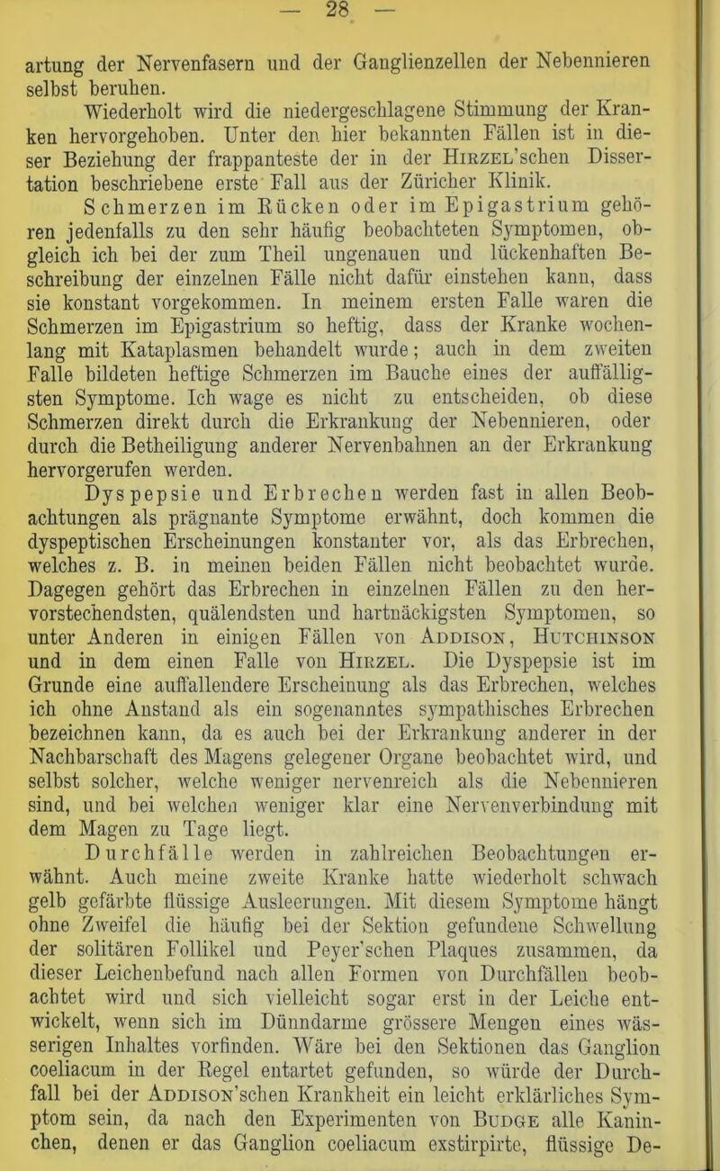 artung der Nervenfasern und der Ganglienzellen der Nebennieren selbst beruhen. Wiederholt wird die niedergeschlagene Stimmung der Kran- ken hervorgehoben. Unter den hier bekannten Fällen ist in die- ser Beziehung der frappanteste der in der Hirzel’sehen Disser- tation beschriebene erste Fall aus der Züricher Klinik. Schmerzen im Kücken oder im Epigastrium gehö- ren jedenfalls zu den sehr häutig beobachteten Symptomen, ob- gleich ich bei der zum Theil ungenauen und lückenhaften Be- schreibung der einzelnen Fälle nicht dafür einsteheu kann, dass sie konstant vorgekommen. In meinem ersten Falle waren die Schmerzen im Epigastrium so heftig, dass der Kranke wochen- lang mit Kataplasmen behandelt wurde; auch in dem zweiten Falle bildeten heftige Schmerzen im Bauche eines der auffällig- sten Symptome. Ich wage es nicht zu entscheiden, ob diese Schmerzen direkt durch die Erkrankung der Nebennieren, oder durch die Betheiligung anderer Nervenbahnen an der Erkrankung hervorgerufen werden. Dyspepsie und Erbrechen werden fast in allen Beob- achtungen als prägnante Symptome erwähnt, doch kommen die dyspeptischen Erscheinungen konstanter vor, als das Erbrechen, welches z. B. in meinen beiden Fällen nicht beobachtet wurde. Dagegen gehört das Erbrechen in einzelnen Fällen zu den her- vorstechendsten, quälendsten und hartnäckigsten Symptomen, so unter Anderen in einigen Fällen von Addison, Hutchinson und in dem einen Falle von Hirzel. Die Dyspepsie ist im Grunde eine auffallendere Erscheinung als das Erbrechen, welches ich ohne Anstand als ein sogenanntes sympathisches Erbrechen bezeichnen kann, da es auch bei der Erkrankung anderer in der Nachbarschaft des Magens gelegener Organe beobachtet wird, und selbst solcher, welche weniger nervenreich als die Nebennieren sind, und bei welchen weniger klar eine Nervenverbindung mit dem Magen zu Tage liegt. Durchfälle werden in zahlreichen Beobachtungen er- wähnt. Auch meine zweite Kranke hatte wiederholt schwach gelb gefärbte flüssige Ausleerungen. Mit diesem Symptome hängt ohne Zweifel die häufig bei der Sektion gefundene Schwellung der solitären Follikel und Peyer'schen Plaques zusammen, da dieser Leichenbefund nach allen Formen von Durchfällen beob- achtet wird und sich vielleicht sogar erst in der Leiche ent- wickelt, wenn sich im Dünndarme grössere Mengen eines wäs- serigen Inhaltes vorfinden. Wäre bei den Sektionen das Ganglion coeliacum in der Regel entartet gefunden, so würde der Durch- fall bei der ADDisoN’schen Krankheit ein leicht erklärliches Sym- ptom sein, da nach den Experimenten von Budge alle Kanin- chen, denen er das Ganglion coeliacum exstirpirte, flüssige De-